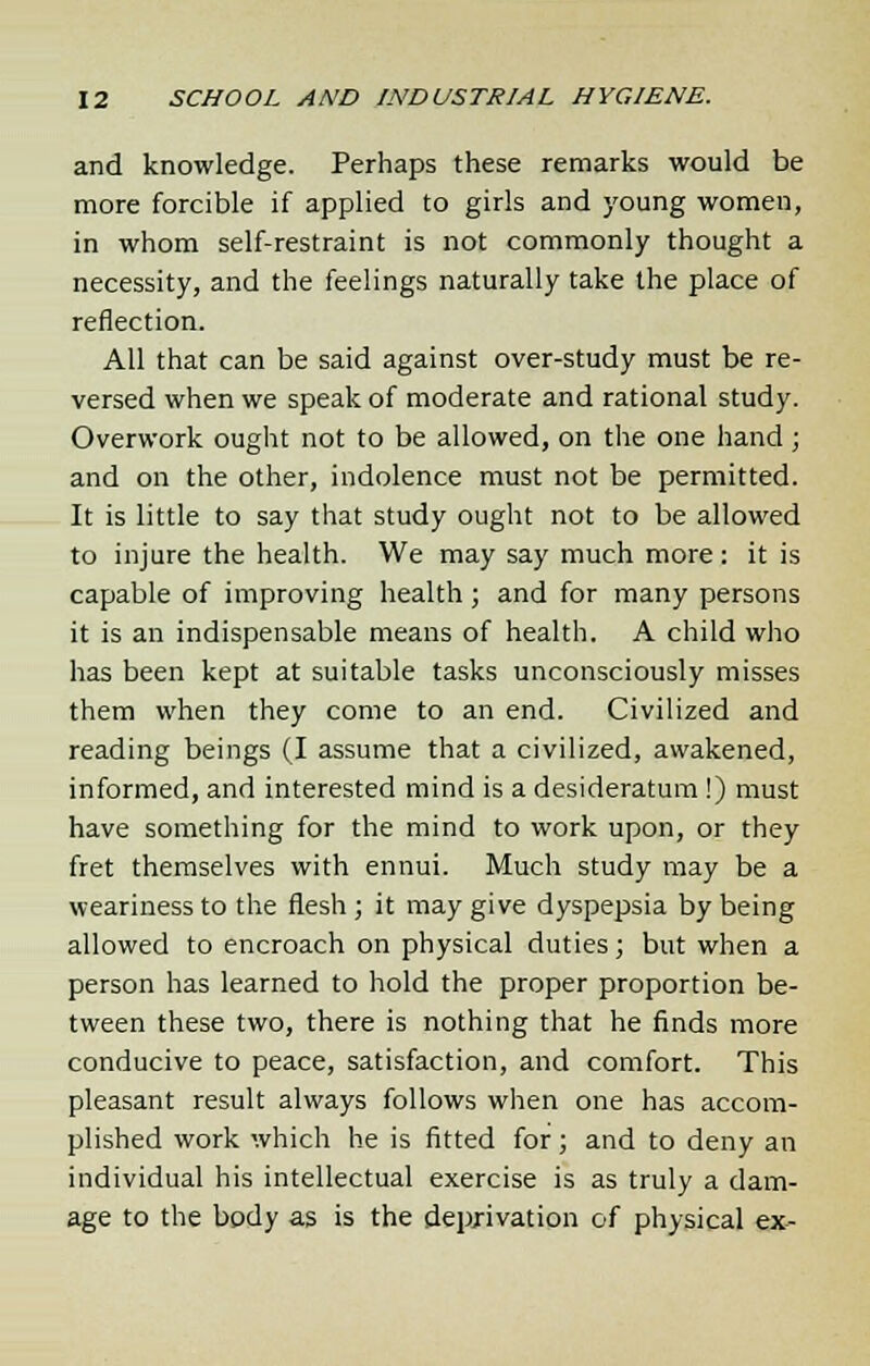 and knowledge. Perhaps these remarks would be more forcible if applied to girls and young women, in whom self-restraint is not commonly thought a necessity, and the feelings naturally take the place of reflection. All that can be said against over-study must be re- versed when we speak of moderate and rational study. Overwork ought not to be allowed, on the one hand ; and on the other, indolence must not be permitted. It is little to say that study ought not to be allowed to injure the health. We may say much more: it is capable of improving health; and for many persons it is an indispensable means of health. A child who has been kept at suitable tasks unconsciously misses them when they come to an end. Civilized and reading beings (I assume that a civilized, awakened, informed, and interested mind is a desideratum !) must have something for the mind to work upon, or they fret themselves with ennui. Much study may be a weariness to the flesh ; it may give dyspepsia by being allowed to encroach on physical duties; but when a person has learned to hold the proper proportion be- tween these two, there is nothing that he finds more conducive to peace, satisfaction, and comfort. This pleasant result always follows when one has accom- plished work which he is fitted for; and to deny an individual his intellectual exercise is as truly a dam- age to the body as is the deprivation of physical ex-