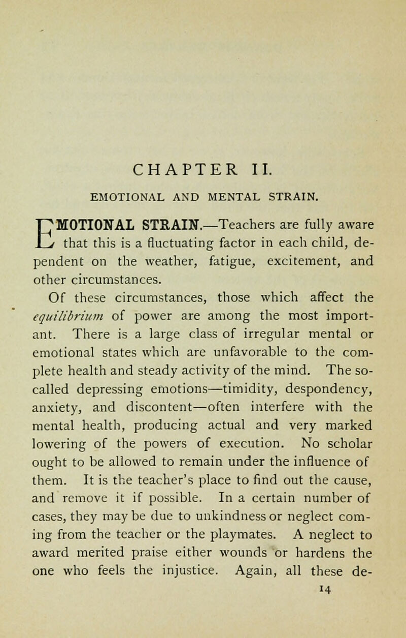 EMOTIONAL AND MENTAL STRAIN. EMOTIONAL STKAIN.—Teachers are fully aware that this is a fluctuating factor in each child, de- pendent on the weather, fatigue, excitement, and other circumstances. Of these circumstances, those which affect the equilibrium of power are among the most import- ant. There is a large class of irregular mental or emotional states which are unfavorable to the com- plete health and steady activity of the mind. The so- called depressing emotions—timidity, despondency, anxiety, and discontent—often interfere with the mental health, producing actual and very marked lowering of the powers of execution. No scholar ought to be allowed to remain under the influence of them. It is the teacher's place to find out the cause, and remove it if possible. In a certain number of cases, they may be due to unkindness or neglect com- ing from the teacher or the playmates. A neglect to award merited praise either wounds or hardens the one who feels the injustice. Again, all these de-