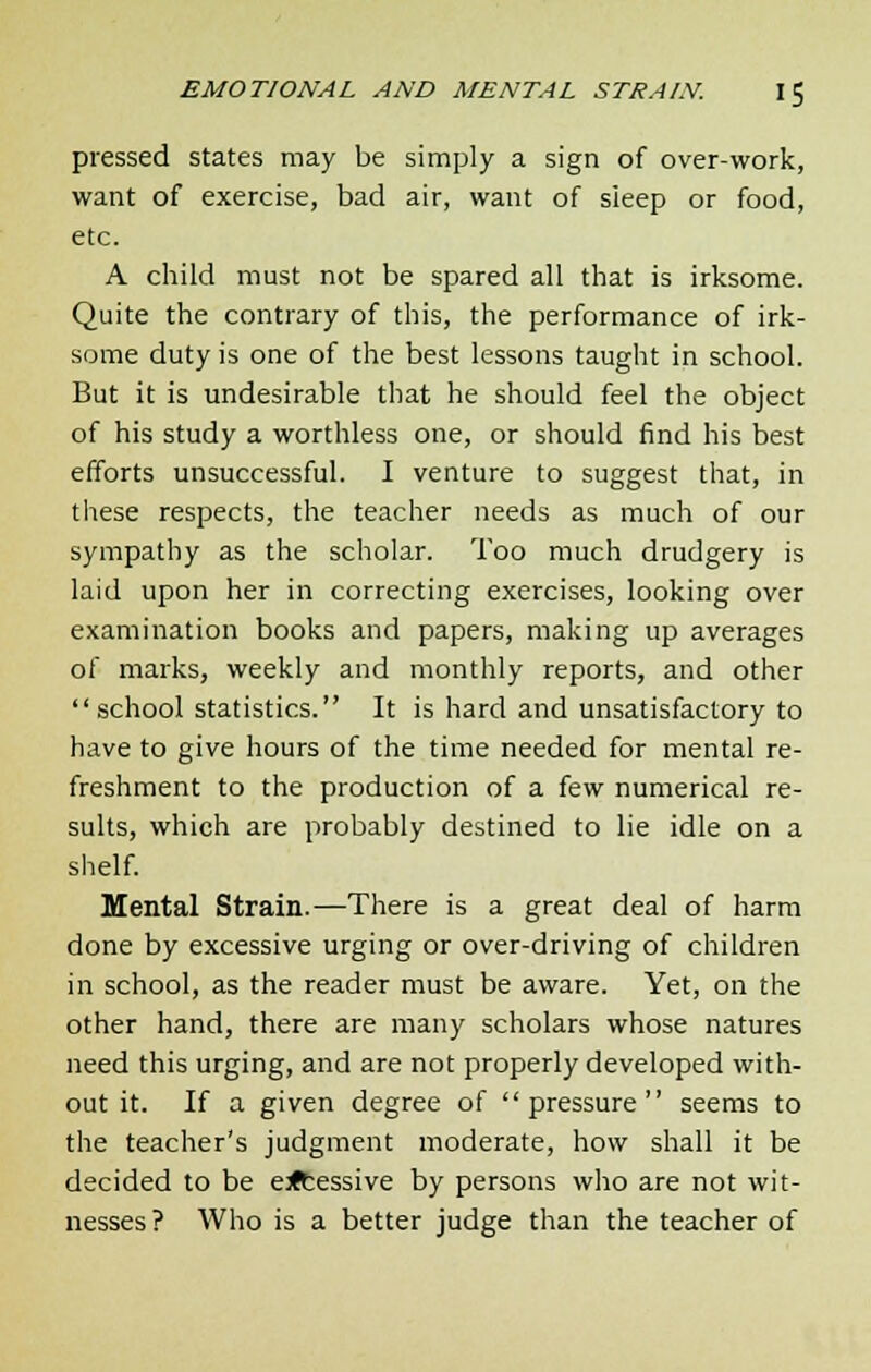 pressed states may be simply a sign of over-work, want of exercise, bad air, want of sleep or food, etc. A child must not be spared all that is irksome. Quite the contrary of this, the performance of irk- some duty is one of the best lessons taught in school. But it is undesirable that he should feel the object of his study a worthless one, or should find his best efforts unsuccessful. I venture to suggest that, in these respects, the teacher needs as much of our sympathy as the scholar. Too much drudgery is laid upon her in correcting exercises, looking over examination books and papers, making up averages of marks, weekly and monthly reports, and other school statistics. It is hard and unsatisfactory to have to give hours of the time needed for mental re- freshment to the production of a few numerical re- sults, which are probably destined to lie idle on a shelf. Mental Strain.—There is a great deal of harm done by excessive urging or over-driving of children in school, as the reader must be aware. Yet, on the other hand, there are many scholars whose natures need this urging, and are not properly developed with- out it. If a given degree of pressure seems to the teacher's judgment moderate, how shall it be decided to be e<tessive by persons who are not wit- nesses ? Who is a better judge than the teacher of