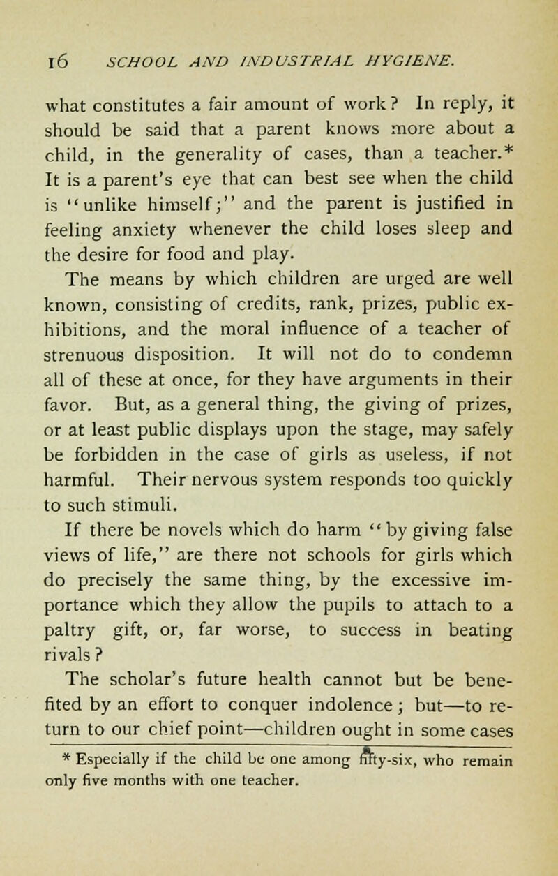 what constitutes a fair amount of work ? In reply, it should be said that a parent knows more about a child, in the generality of cases, than a teacher.* It is a parent's eye that can best see when the child is unlike himself; and the parent is justified in feeling anxiety whenever the child loses sleep and the desire for food and play. The means by which children are urged are well known, consisting of credits, rank, prizes, public ex- hibitions, and the moral influence of a teacher of strenuous disposition. It will not do to condemn all of these at once, for they have arguments in their favor. But, as a general thing, the giving of prizes, or at least public displays upon the stage, may safely be forbidden in the case of girls as useless, if not harmful. Their nervous system responds too quickly to such stimuli. If there be novels which do harm  by giving false views of life, are there not schools for girls which do precisely the same thing, by the excessive im- portance which they allow the pupils to attach to a paltry gift, or, far worse, to success in beating rivals ? The scholar's future health cannot but be bene- fited by an effort to conquer indolence; but—to re- turn to our chief point—children ought in some cases * Especially if the child be one among fitty-six, who remain only five months with one teacher.