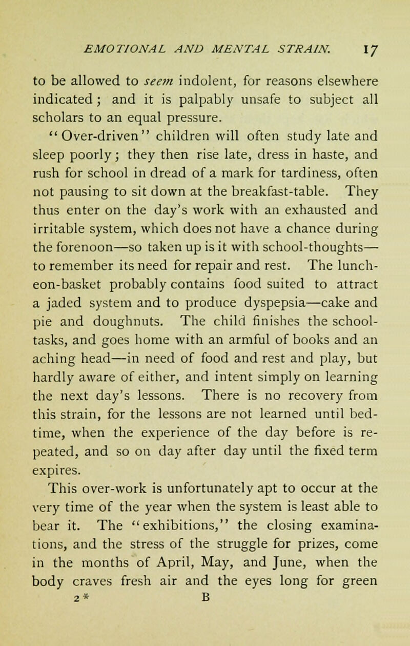 to be allowed to seem indolent, for reasons elsewhere indicated ; and it is palpably unsafe to subject all scholars to an equal pressure. Over-driven children will often study late and sleep poorly; they then rise late, dress in haste, and rush for school in dread of a mark for tardiness, often not pausing to sit down at the breakfast-table. They thus enter on the day's work with an exhausted and irritable system, which does not have a chance during the forenoon—so taken up is it with school-thoughts— to remember its need for repair and rest. The lunch- eon-basket probably contains food suited to attract a jaded system and to produce dyspepsia—cake and pie and doughnuts. The child finishes the school- tasks, and goes home with an armful of books and an aching head—in need of food and rest and play, but hardly aware of either, and intent simply on learning the next day's lessons. There is no recovery from this strain, for the lessons are not learned until bed- time, when the experience of the day before is re- peated, and so on day after day until the fixed term expires. This over-work is unfortunately apt to occur at the very time of the year when the system is least able to bear it. The exhibitions, the closing examina- tions, and the stress of the struggle for prizes, come in the months of April, May, and June, when the body craves fresh air and the eyes long for green 2* B