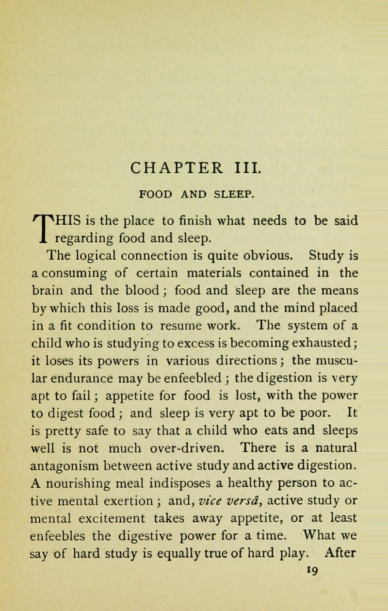 FOOD AND SLEEP. THIS is the place to finish what needs to be said regarding food and sleep. The logical connection is quite obvious. Study is a consuming of certain materials contained in the brain and the blood ; food and sleep are the means by which this loss is made good, and the mind placed in a fit condition to resume work. The system of a child who is studying to excess is becoming exhausted; it loses its powers in various directions; the muscu- lar endurance may be enfeebled ; the digestion is very apt to fail; appetite for food is lost, with the power to digest food; and sleep is very apt to be poor. It is pretty safe to say that a child who eats and sleeps well is not much over-driven. There is a natural antagonism between active study and active digestion. A nourishing meal indisposes a healthy person to ac- tive mental exertion ; and, vice versd, active study or mental excitement takes away appetite, or at least enfeebles the digestive power for a time. What we say of hard study is equally true of hard play. After «9