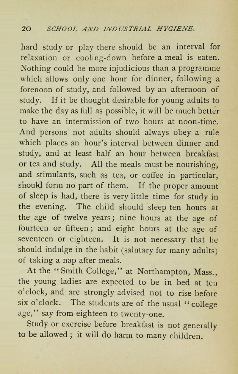 hard study or play there should be an interval for relaxation or cooling-down before a meal is eaten. Nothing could be more injudicious than a programme which allows only one hour for dinner, following a forenoon of study, and followed by an afternoon of study. If it be thought desirable for young adults to make the day as full as possible, it will be much better to have an intermission of two hours at noon-time. And persons not adults should always obey a rule which places an hour's interval between dinner and study, and at least half an hour between breakfast or tea and study. All the meals must be nourishing, and stimulants, such as tea, or coffee in particular, should form no part of them. If the proper amount of sleep is had, there is very little time for study in the evening. The child should sleep ten hours at the age of twelve years; nine hours at the age of fourteen or fifteen; and eight hours at the age of seventeen or eighteen. It is not necessary that he should indulge in the habit (salutary for many adults) of taking a nap after meals. At the Smith College, at Northampton, Mass., the young ladies are expected to be in bed at ten o'clock, and are strongly advised not to rise before six o'clock. The students are of the usual college age, say from eighteen to twenty-one. Study or exercise before breakfast is not generally to be allowed; it will do harm to many children.