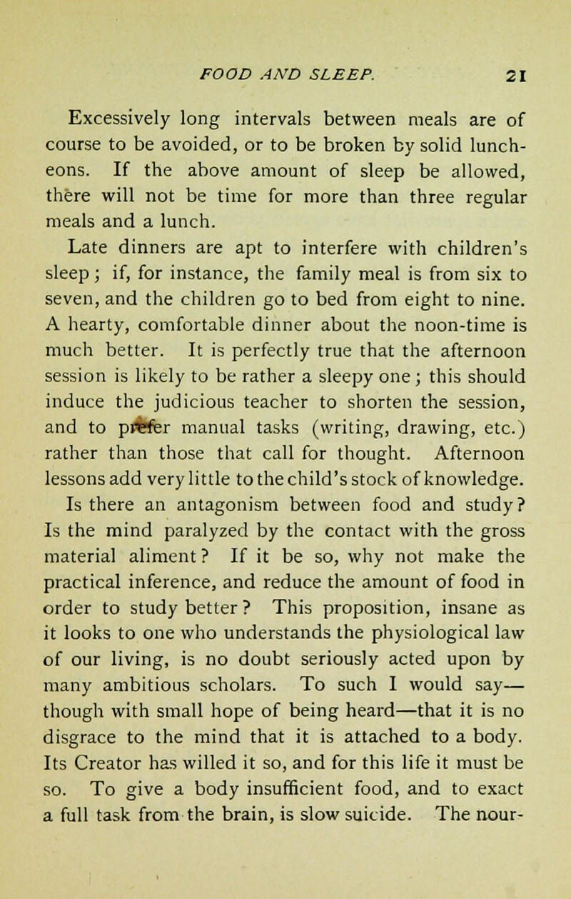 Excessively long intervals between meals are of course to be avoided, or to be broken by solid lunch- eons. If the above amount of sleep be allowed, there will not be time for more than three regular meals and a lunch. Late dinners are apt to interfere with children's sleep; if, for instance, the family meal is from six to seven, and the children go to bed from eight to nine. A hearty, comfortable dinner about the noon-time is much better. It is perfectly true that the afternoon session is likely to be rather a sleepy one ; this should induce the judicious teacher to shorten the session, and to pl%fer manual tasks (writing, drawing, etc.) rather than those that call for thought. Afternoon lessons add very little tothechild'sstock of knowledge. Is there an antagonism between food and study? Is the mind paralyzed by the contact with the gross material aliment ? If it be so, why not make the practical inference, and reduce the amount of food in order to study better? This proposition, insane as it looks to one who understands the physiological law of our living, is no doubt seriously acted upon by many ambitious scholars. To such I would say— though with small hope of being heard—that it is no disgrace to the mind that it is attached to a body. Its Creator has willed it so, and for this life it must be so. To give a body insufficient food, and to exact a full task from the brain, is slow suicide. The nour-