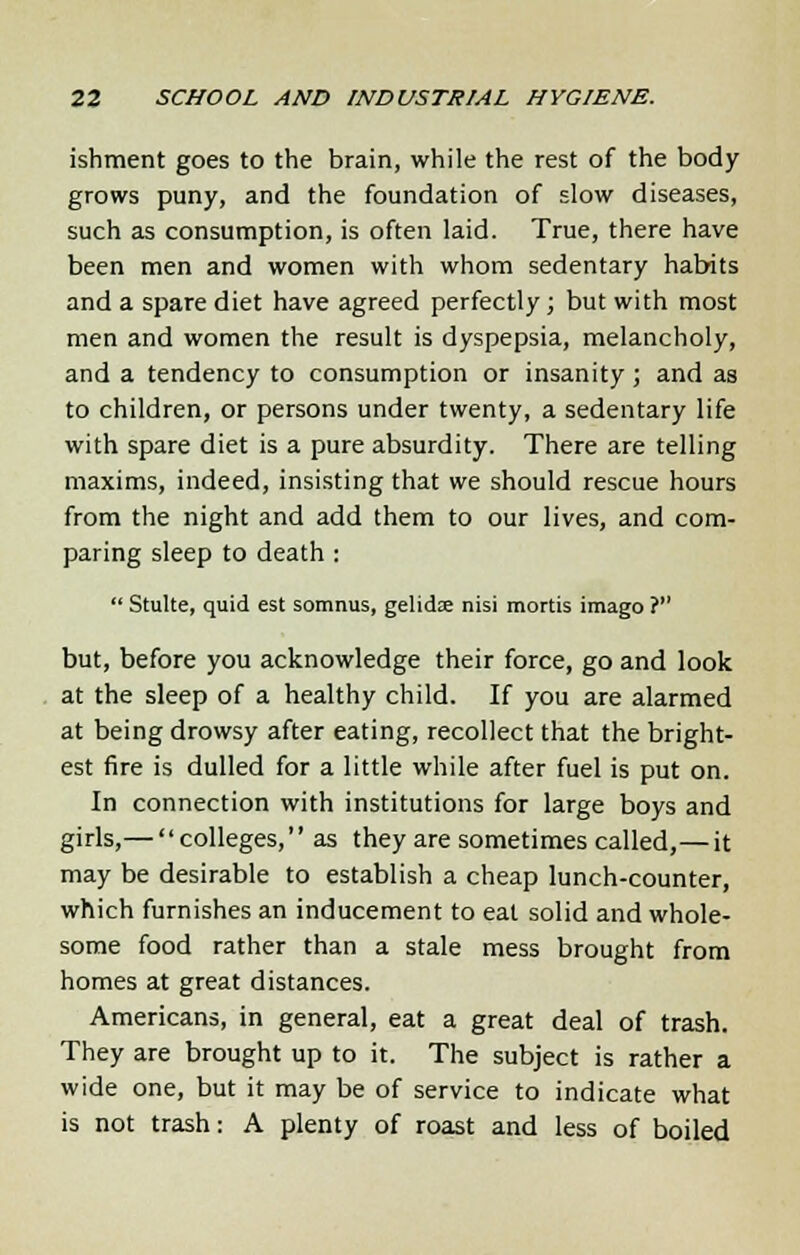 ishment goes to the brain, while the rest of the body grows puny, and the foundation of slow diseases, such as consumption, is often laid. True, there have been men and women with whom sedentary habits and a spare diet have agreed perfectly; but with most men and women the result is dyspepsia, melancholy, and a tendency to consumption or insanity ; and as to children, or persons under twenty, a sedentary life with spare diet is a pure absurdity. There are telling maxims, indeed, insisting that we should rescue hours from the night and add them to our lives, and com- paring sleep to death :  Stulte, quid est somnus, gelidse nisi mortis imago ? but, before you acknowledge their force, go and look at the sleep of a healthy child. If you are alarmed at being drowsy after eating, recollect that the bright- est fire is dulled for a little while after fuel is put on. In connection with institutions for large boys and girls,— colleges,'' as they are sometimes called,— it may be desirable to establish a cheap lunch-counter, which furnishes an inducement to eat solid and whole- some food rather than a stale mess brought from homes at great distances. Americans, in general, eat a great deal of trash. They are brought up to it. The subject is rather a wide one, but it may be of service to indicate what is not trash: A plenty of roast and less of boiled