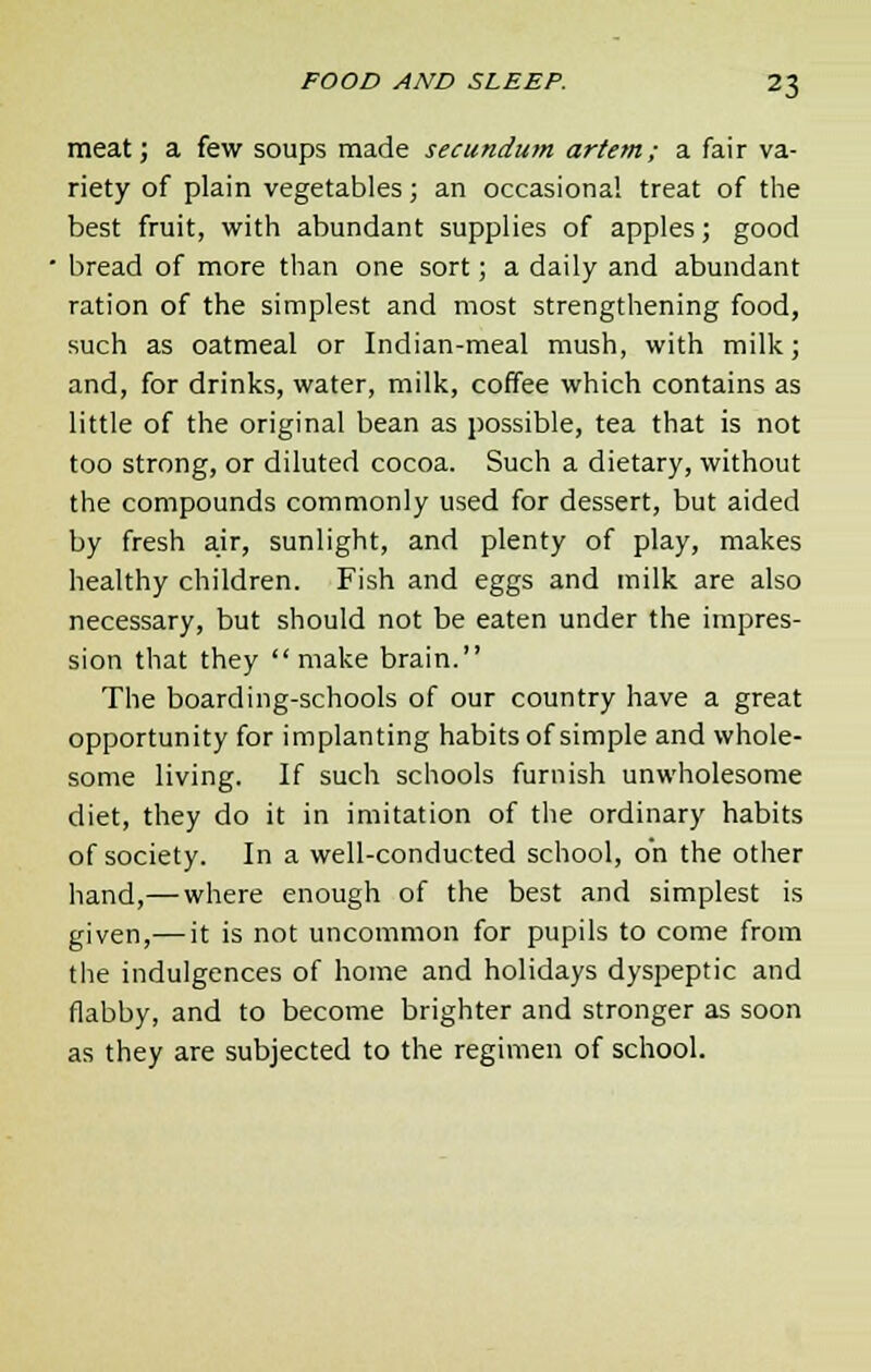 meat; a few soups made secundum artem; a fair va- riety of plain vegetables; an occasional treat of the best fruit, with abundant supplies of apples; good bread of more than one sort; a daily and abundant ration of the simplest and most strengthening food, such as oatmeal or Indian-meal mush, with milk; and, for drinks, water, milk, coffee which contains as little of the original bean as possible, tea that is not too strong, or diluted cocoa. Such a dietary, without the compounds commonly used for dessert, but aided by fresh air, sunlight, and plenty of play, makes healthy children. Fish and eggs and milk are also necessary, but should not be eaten under the impres- sion that they  make brain. The boarding-schools of our country have a great opportunity for implanting habits of simple and whole- some living. If such schools furnish unwholesome diet, they do it in imitation of the ordinary habits of society. In a well-conducted school, on the other hand,— where enough of the best and simplest is given,— it is not uncommon for pupils to come from the indulgences of home and holidays dyspeptic and flabby, and to become brighter and stronger as soon as they are subjected to the regimen of school.