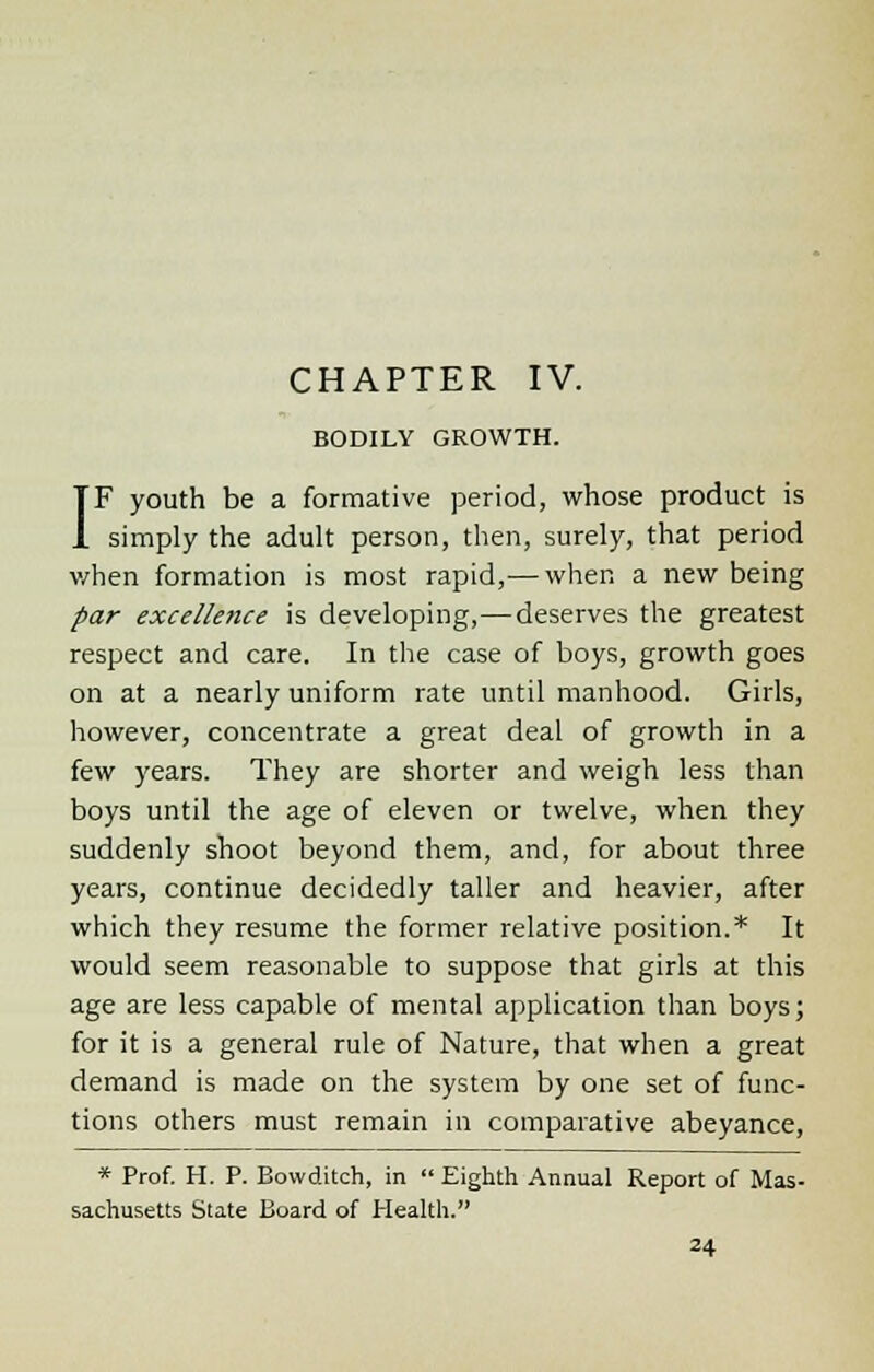 BODILY GROWTH. IF youth be a formative period, whose product is simply the adult person, then, surely, that period v/hen formation is most rapid,— when a new being par excellence is developing,—deserves the greatest respect and care. In the case of boys, growth goes on at a nearly uniform rate until manhood. Girls, however, concentrate a great deal of growth in a few years. They are shorter and weigh less than boys until the age of eleven or twelve, when they suddenly shoot beyond them, and, for about three years, continue decidedly taller and heavier, after which they resume the former relative position.* It would seem reasonable to suppose that girls at this age are less capable of mental application than boys; for it is a general rule of Nature, that when a great demand is made on the system by one set of func- tions others must remain in comparative abeyance, * Prof. H. P. Bowditch, in  Eighth Annual Report of Mas- sachusetts State Board of Health.