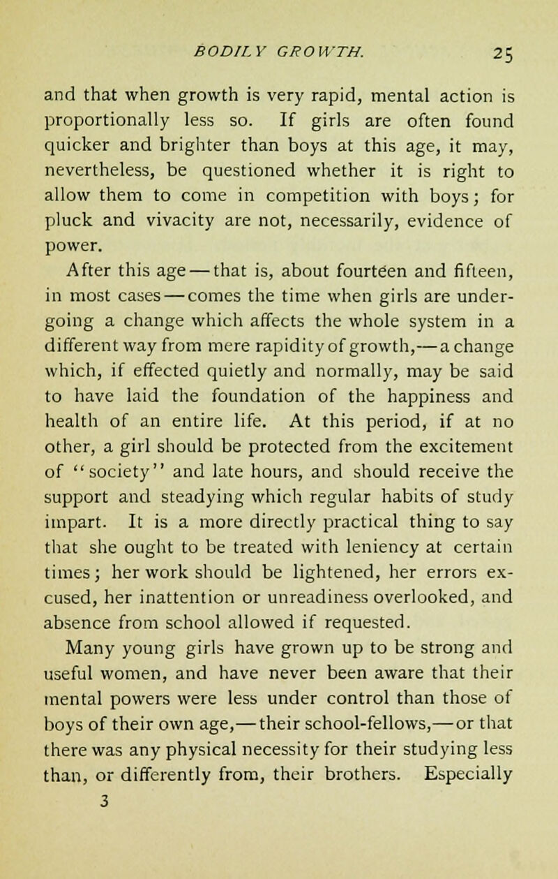 and that when growth is very rapid, mental action is proportionally less so. If girls are often found quicker and brighter than boys at this age, it may, nevertheless, be questioned whether it is right to allow them to come in competition with boys; for pluck and vivacity are not, necessarily, evidence of power. After this age — that is, about fourteen and fifteen, in most cases — comes the time when girls are under- going a change which affects the whole system in a different way from mere rapidityof growth,—achange which, if effected quietly and normally, may be said to have laid the foundation of the happiness and health of an entire life. At this period, if at no other, a girl should be protected from the excitement of society and late hours, and should receive the support and steadying which regular habits of study impart. It is a more directly practical thing to say that she ought to be treated with leniency at certain times; her work should be lightened, her errors ex- cused, her inattention or unreadiness overlooked, and absence from school allowed if requested. Many young girls have grown up to be strong and useful women, and have never been aware that their mental powers were less under control than those of boys of their own age,— their school-fellows,—or that there was any physical necessity for their studying less than, or differently from, their brothers. Especially 3