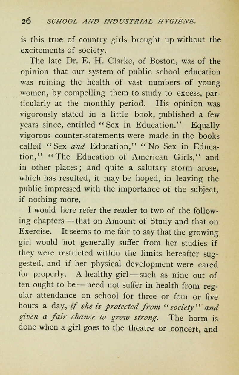 is this true of country girls brought up without the excitements of society. The late Dr. E. H. Clarke, of Boston, was of the opinion that our system of public school education was ruining the health of vast numbers of young women, by compelling them to study to excess, par- ticularly at the monthly period. His opinion was vigorously stated in a little book, published a few years since, entitled Sex in Education. Equally vigorous counter-statements were made in the books called Sex and Education, No Sex in Educa- tion, The Education of American Girls, and in other places; and quite a salutary storm arose, which has resulted, it may be hoped, in leaving the public impressed with the importance of the subject, if nothing more. I would here refer the reader to two of the follow- ing chapters—that on Amount of Study and that on Exercise. It seems to me fair to say that the growing girl would hot generally suffer from her studies if they were restricted within the limits hereafter sug- gested, and if her physical development were cared for properly. A healthy girl—such as nine out of ten ought to be — need not suffer in health from reg- ular attendance on school for three or four or five hours a day, ;/ she is protected from society and given a fair chance to grow strong. The harm is done when a girl goes to the theatre or concert, and