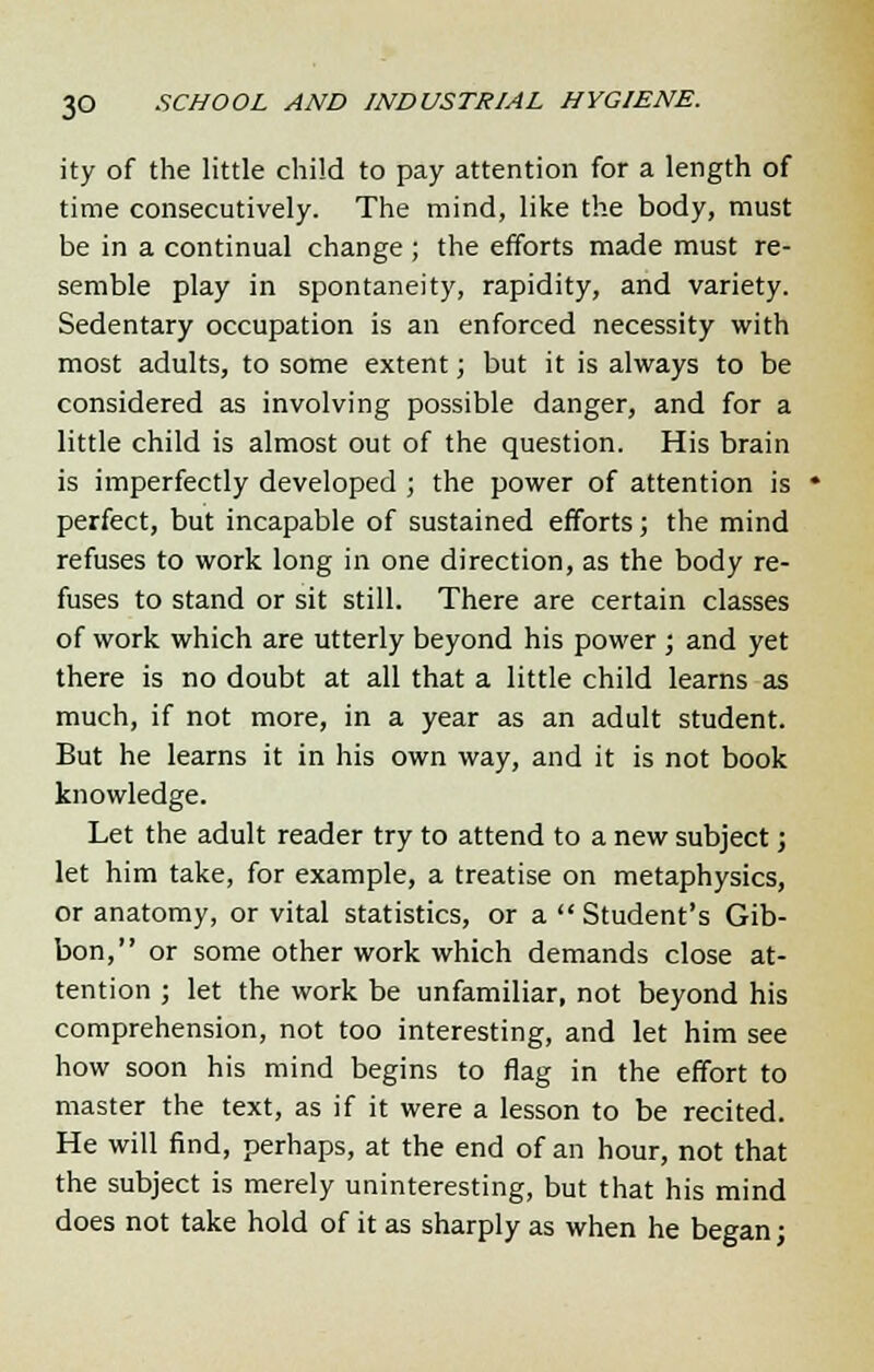 ity of the little child to pay attention for a length of time consecutively. The mind, like the body, must be in a continual change ; the efforts made must re- semble play in spontaneity, rapidity, and variety. Sedentary occupation is an enforced necessity with most adults, to some extent; but it is always to be considered as involving possible danger, and for a little child is almost out of the question. His brain is imperfectly developed ; the power of attention is perfect, but incapable of sustained efforts; the mind refuses to work long in one direction, as the body re- fuses to stand or sit still. There are certain classes of work which are utterly beyond his power ; and yet there is no doubt at all that a little child learns as much, if not more, in a year as an adult student. But he learns it in his own way, and it is not book knowledge. Let the adult reader try to attend to a new subject; let him take, for example, a treatise on metaphysics, or anatomy, or vital statistics, or a Student's Gib- bon, or some other work which demands close at- tention ; let the work be unfamiliar, not beyond his comprehension, not too interesting, and let him see how soon his mind begins to flag in the effort to master the text, as if it were a lesson to be recited. He will find, perhaps, at the end of an hour, not that the subject is merely uninteresting, but that his mind does not take hold of it as sharply as when he began;