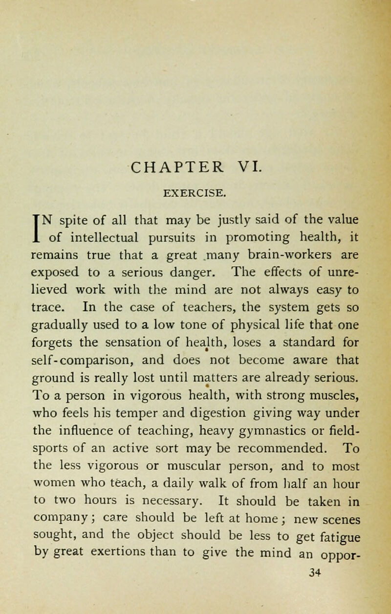 EXERCISE. IN spite of all that may be justly said of the value of intellectual pursuits in promoting health, it remains true that a great .many brain-workers are exposed to a serious danger. The effects of unre- lieved work with the mind are not always easy to trace. In the case of teachers, the system gets so gradually used to a low tone of physical life that one forgets the sensation of health, loses a standard for self-comparison, and does not become aware that ground is really lost until matters are already serious. To a person in vigorous health, with strong muscles, who feels his temper and digestion giving way under the influence of teaching, heavy gymnastics or field- sports of an active sort may be recommended. To the less vigorous or muscular person, and to most women who teach, a daily walk of from half an hour to two hours is necessary. It should be taken in company; care should be left at home; new scenes sought, and the object should be less to get fatigue by great exertions than to give the mind an oppor-