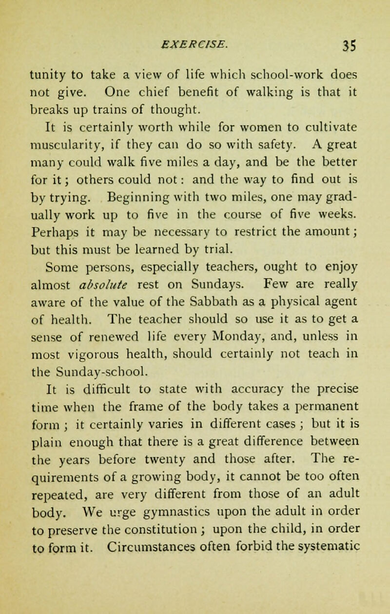 tunity to take a view of life which school-work does not give. One chief benefit of walking is that it breaks up trains of thought. It is certainly worth while for women to cultivate muscularity, if they can do so with safety. A great many could walk five miles a day, and be the better for it; others could not: and the way to find out is by trying. Beginning with two miles, one may grad- ually work up to five in the course of five weeks. Perhaps it may be necessary to restrict the amount; but this must be learned by trial. Some persons, especially teachers, ought to enjoy almost absolute rest on Sundays. Few are really aware of the value of the Sabbath as a physical agent of health. The teacher should so use it as to get a sense of renewed life every Monday, and, unless in most vigorous health, should certainly not teach in the Sunday-school. It is difficult to state with accuracy the precise time when the frame of the body takes a permanent form ; it certainly varies in different cases ; but it is plain enough that there is a great difference between the years before twenty and those after. The re- quirements of a growing body, it cannot be too often repeated, are very different from those of an adult body. We urge gymnastics upon the adult in order to preserve the constitution ; upon the child, in order to form it. Circumstances often forbid the systematic