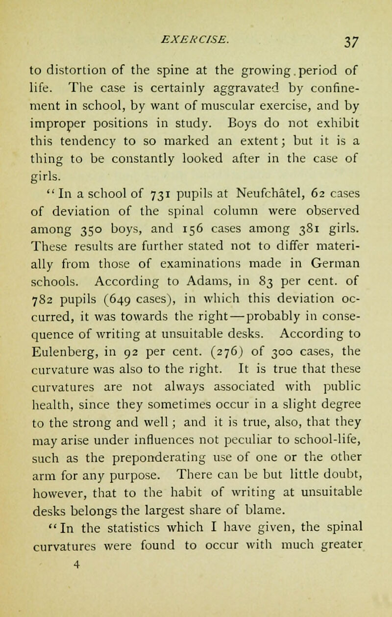 to distortion of the spine at the growing.period of life. The case is certainly aggravated by confine- ment in school, by want of muscular exercise, and by improper positions in study. Boys do not exhibit this tendency to so marked an extent; but it is a thing to be constantly looked after in the case of girls.  In a school of 731 pupils at Neufchatel, 62 cases of deviation of the spinal column were observed among 350 boys, and 156 cases among 381 girls. These results are further stated not to differ materi- ally from those of examinations made in German schools. According to Adams, in 83 per cent, of 782 pupils (649 cases), in which this deviation oc- curred, it was towards the right—probably in conse- quence of writing at unsuitable desks. According to Eulenberg, in 92 per cent. (276) of 300 cases, the curvature was also to the right. It is true that these curvatures are not always associated with public health, since they sometimes occur in a slight degree to the strong and well; and it is true, also, that they may arise under influences not peculiar to school-life, such as the preponderating use of one or the other arm for any purpose. There can be but little doubt, however, that to the habit of writing at unsuitable desks belongs the largest share of blame.  In the statistics which I have given, the spinal curvatures were found to occur with much greater 4
