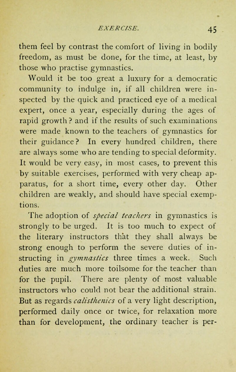 them feel by contrast the comfort of living in bodily freedom, as must be done, for the time, at least, by those who practise gymnastics. Would it be too great a luxury for a democratic community to indulge in, if all children were in- spected by the quick and practiced eye of a medical expert, once a year, especially during the ages of rapid growth? and if the results of such examinations were made known to the teachers of gymnastics for their guidance? In every hundred children, there are always some who are tending to special deformity. It would be very easy, in most cases, to prevent this by suitable exercises, performed with very cheap ap- paratus, for a short time, every other day. Other children are weakly, and should have special exemp- tions. The adoption of special teachers in gymnastics is strongly to be urged. It is too much to expect of the literary instructors that they shall always be strong enough to perform the severe duties of in- structing in gymnastics three times a week. Such duties are much more toilsome for the teacher than for the pupil. There are plenty of most valuable instructors who could not bear the additional strain. But as regards calisthenics of a very light description, performed daily once or twice, for relaxation more than for development, the ordinary teacher is per-
