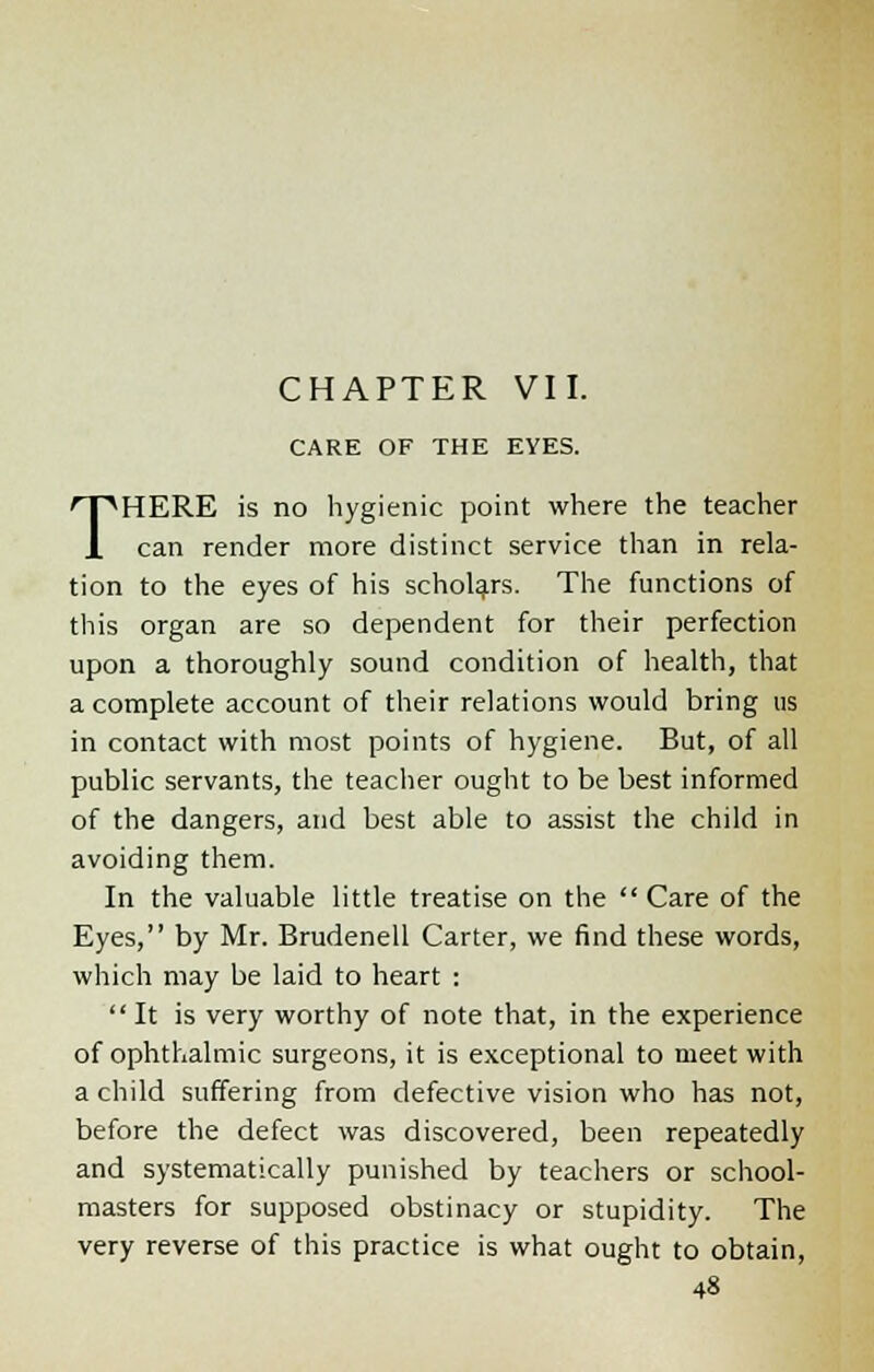 CHAPTER VII. CARE OF THE EYES. THERE is no hygienic point where the teacher can render more distinct service than in rela- tion to the eyes of his scholars. The functions of this organ are so dependent for their perfection upon a thoroughly sound condition of health, that a complete account of their relations would bring us in contact with most points of hygiene. But, of all public servants, the teacher ought to be best informed of the dangers, and best able to assist the child in avoiding them. In the valuable little treatise on the  Care of the Eyes, by Mr. Brudenell Carter, we find these words, which may be laid to heart : It is very worthy of note that, in the experience of ophthalmic surgeons, it is exceptional to meet with a child suffering from defective vision who has not, before the defect was discovered, been repeatedly and systematically punished by teachers or school- masters for supposed obstinacy or stupidity. The very reverse of this practice is what ought to obtain,