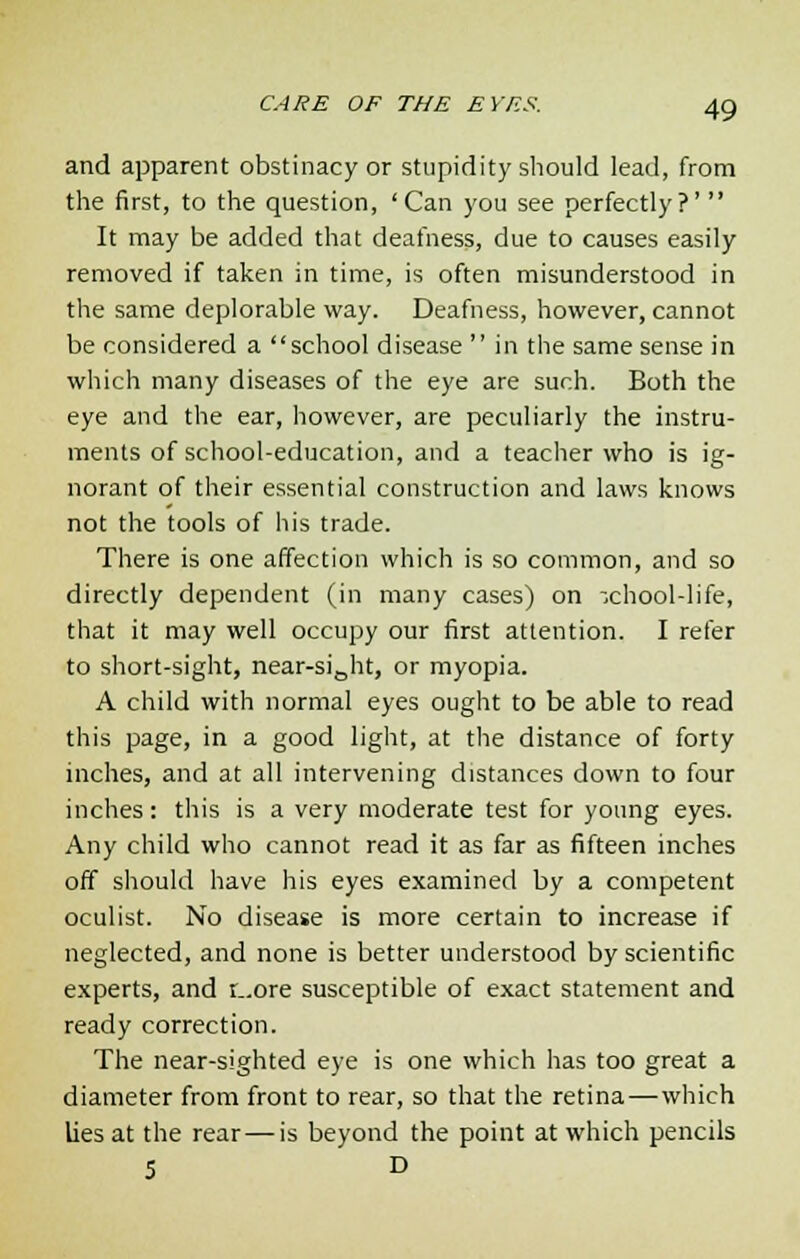 and apparent obstinacy or stupidity should lead, from the first, to the question, 'Can you see perfectly?' It may be added that deafness, due to causes easily removed if taken in time, is often misunderstood in the same deplorable way. Deafness, however, cannot be considered a school disease in the same sense in which many diseases of the eye are such. Both the eye and the ear, however, are peculiarly the instru- ments of school-education, and a teacher who is ig- norant of their essential construction and laws knows not the tools of his trade. There is one affection which is so common, and so directly dependent (in many cases) on -,chool-life, that it may well occupy our first attention. I refer to short-sight, near-siBht, or myopia. A child with normal eyes ought to be able to read this page, in a good light, at the distance of forty inches, and at all intervening distances down to four inches: this is a very moderate test for young eyes. Any child who cannot read it as far as fifteen inches off should have his eyes examined by a competent oculist. No disease is more certain to increase if neglected, and none is better understood by scientific experts, and r_.ore susceptible of exact statement and ready correction. The near-sighted eye is one which has too great a diameter from front to rear, so that the retina—which lies at the rear — is beyond the point at which pencils S D