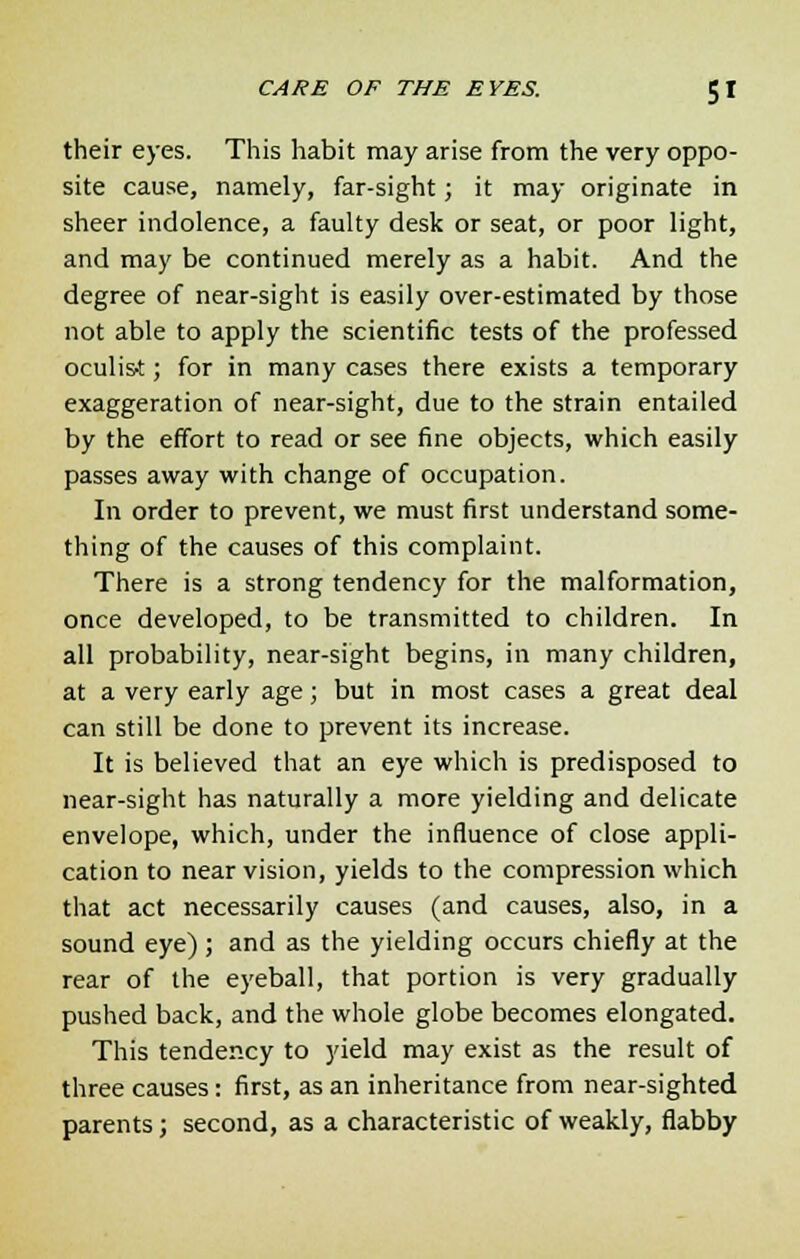 their eyes. This habit may arise from the very oppo- site cause, namely, far-sight; it may originate in sheer indolence, a faulty desk or seat, or poor light, and may be continued merely as a habit. And the degree of near-sight is easily over-estimated by those not able to apply the scientific tests of the professed oculi&t; for in many cases there exists a temporary exaggeration of near-sight, due to the strain entailed by the effort to read or see fine objects, which easily passes away with change of occupation. In order to prevent, we must first understand some- thing of the causes of this complaint. There is a strong tendency for the malformation, once developed, to be transmitted to children. In all probability, near-sight begins, in many children, at a very early age; but in most cases a great deal can still be done to prevent its increase. It is believed that an eye which is predisposed to near-sight has naturally a more yielding and delicate envelope, which, under the influence of close appli- cation to near vision, yields to the compression which that act necessarily causes (and causes, also, in a sound eye); and as the yielding occurs chiefly at the rear of the eyeball, that portion is very gradually pushed back, and the whole globe becomes elongated. This tendency to yield may exist as the result of three causes: first, as an inheritance from near-sighted parents; second, as a characteristic of weakly, flabby