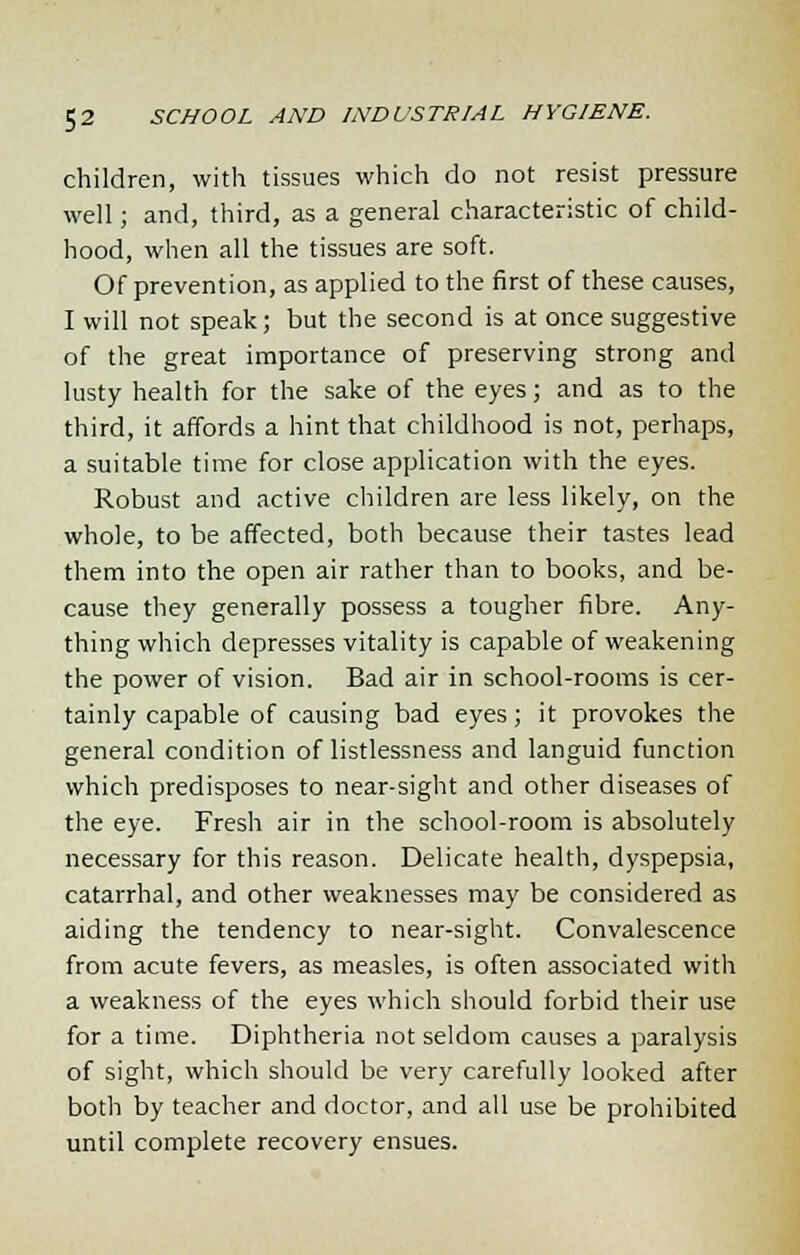 children, with tissues which do not resist pressure well; and, third, as a general characteristic of child- hood, when all the tissues are soft. Of prevention, as applied to the first of these causes, I will not speak; but the second is at once suggestive of the great importance of preserving strong and lusty health for the sake of the eyes; and as to the third, it affords a hint that childhood is not, perhaps, a suitable time for close application with the eyes. Robust and active children are less likely, on the whole, to be affected, both because their tastes lead them into the open air rather than to books, and be- cause they generally possess a tougher fibre. Any- thing which depresses vitality is capable of weakening the power of vision. Bad air in school-rooms is cer- tainly capable of causing bad eyes; it provokes the general condition of listlessness and languid function which predisposes to near-sight and other diseases of the eye. Fresh air in the school-room is absolutely necessary for this reason. Delicate health, dyspepsia, catarrhal, and other weaknesses may be considered as aiding the tendency to near-sight. Convalescence from acute fevers, as measles, is often associated with a weakness of the eyes which should forbid their use for a time. Diphtheria not seldom causes a paralysis of sight, which should be very carefully looked after both by teacher and doctor, and all use be prohibited until complete recovery ensues.