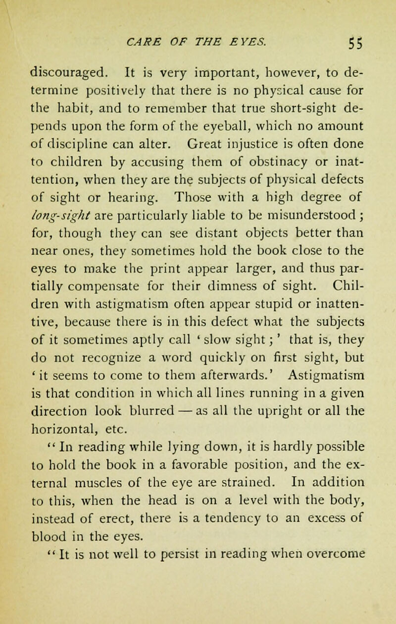 discouraged. It is very important, however, to de- termine positively that there is no physical cause for the habit, and to remember that true short-sight de- pends upon the form of the eyeball, which no amount of discipline can alter. Great injustice is often done to children by accusing them of obstinacy or inat- tention, when they are the subjects of physical defects of sight or hearing. Those with a high degree of long-sight are particularly liable to be misunderstood ; for, though they can see distant objects better than near ones, they sometimes hold the book close to the eyes to make the print appear larger, and thus par- tially compensate for their dimness of sight. Chil- dren with astigmatism often appear stupid or inatten- tive, because there is in this defect what the subjects of it sometimes aptly call ' slow sight;' that is, they do not recognize a word quickly on first sight, but ' it seems to come to them afterwards.' Astigmatism is that condition in which all lines running in a given direction look blurred — as all the upright or all the horizontal, etc.  In reading while lying down, it is hardly possible to hold the book in a favorable position, and the ex- ternal muscles of the eye are strained. In addition to this, when the head is on a level with the body, instead of erect, there is a tendency to an excess of blood in the eyes.  It is not well to persist in reading when overcome