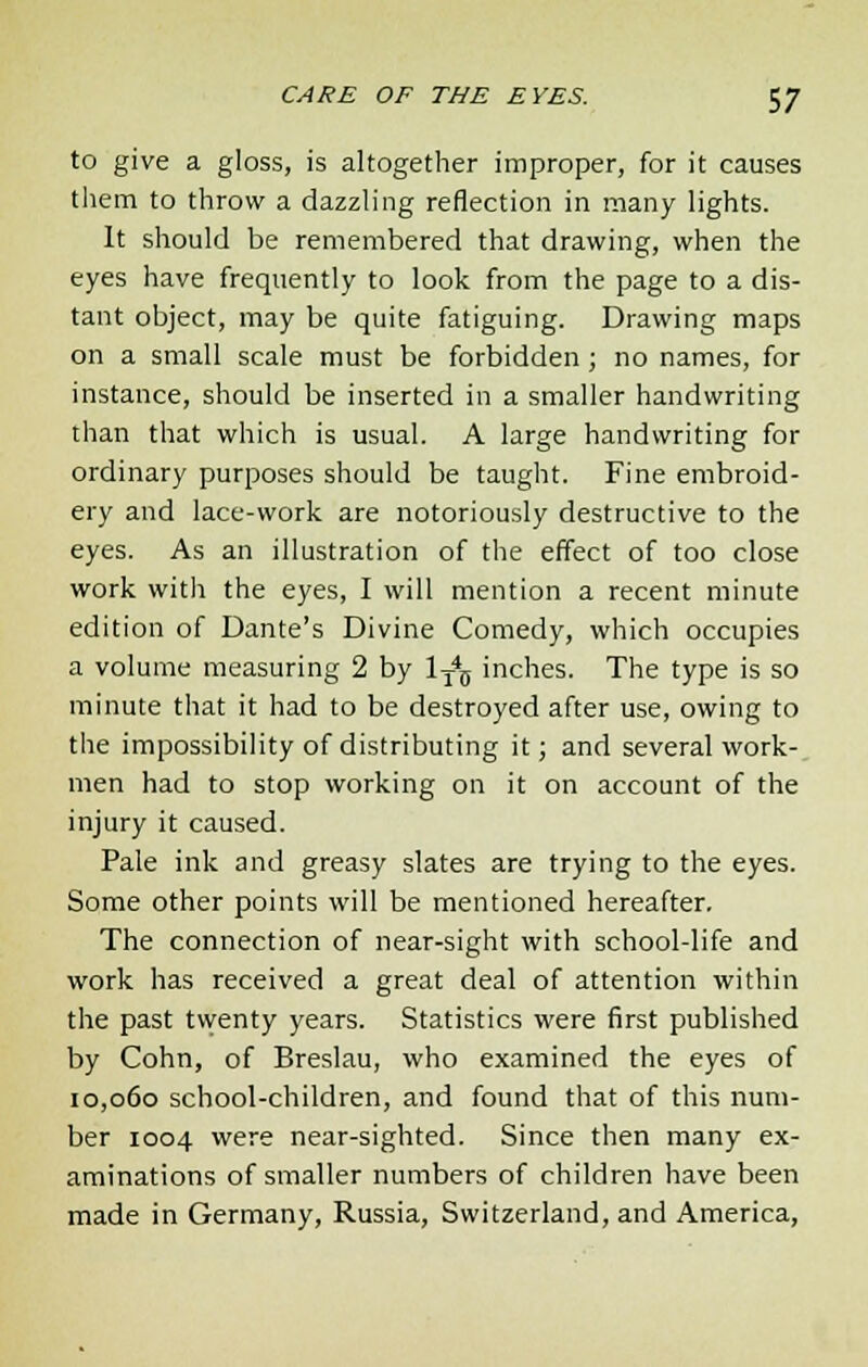 to give a gloss, is altogether improper, for it causes them to throw a dazzling reflection in many lights. It should be remembered that drawing, when the eyes have frequently to look from the page to a dis- tant object, may be quite fatiguing. Drawing maps on a small scale must be forbidden ; no names, for instance, should be inserted in a smaller handwriting than that which is usual. A large handwriting for ordinary purposes should be taught. Fine embroid- ery and lace-work are notoriously destructive to the eyes. As an illustration of the effect of too close work with the eyes, I will mention a recent minute edition of Dante's Divine Comedy, which occupies a volume measuring 2 by 1T4D inches. The type is so minute that it had to be destroyed after use, owing to the impossibility of distributing it; and several work- men had to stop working on it on account of the injury it caused. Pale ink and greasy slates are trying to the eyes. Some other points will be mentioned hereafter. The connection of near-sight with school-life and work has received a great deal of attention within the past twenty years. Statistics were first published by Cohn, of Breslau, who examined the eyes of 10,060 school-children, and found that of this num- ber 1004 were near-sighted. Since then many ex- aminations of smaller numbers of children have been made in Germany, Russia, Switzerland, and America,