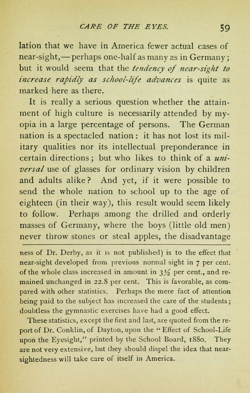 lation that we have in America fewer actual cases of near-sight,—perhaps one-half as many as in Germany; but it would seem that the tendency of near-sight to increase rapidly as school-life advances is quite as marked here as there. It is really a serious question whether the attain- ment of high culture is necessarily attended by my- opia in a large percentage of persons. The German nation is a spectacled nation : it has not lost its mil- itary qualities nor its intellectual preponderance in certain directions; but who likes to think of a uni- versal use of glasses for ordinary vision by children and adults alike? And yet, if it were possible to send the whole nation to school up to the age of eighteen (in their way), this result would seem likely to follow. Perhaps among the drilled and orderly masses of Germany, where the boys (little old men) never throw stones or steal apples, the disadvantage ness of Dr. Derby, as it is not published) is to the effect that near-sight developed from previous normal sight in 7 per cent, of the whole class increased in amount in t,]/2 per cent., and re- mained unchanged in 22.8 per cent. This is favorable, as com- pared with other statistics. Perhaps the mere fact of attention being paid to the subject has increased the care of the students; doubtless the gymnastic exercises have had a good effect. These statistics, except the first and last, are quoted from the re- port of Dr. Conklin, of Dayton, upon the  Effect of School-Life upon the Eyesight, printed by the School Board, 1880. They are not very extensive, but ihey should dispel the idea that near- sightedness will take care of itself in America.