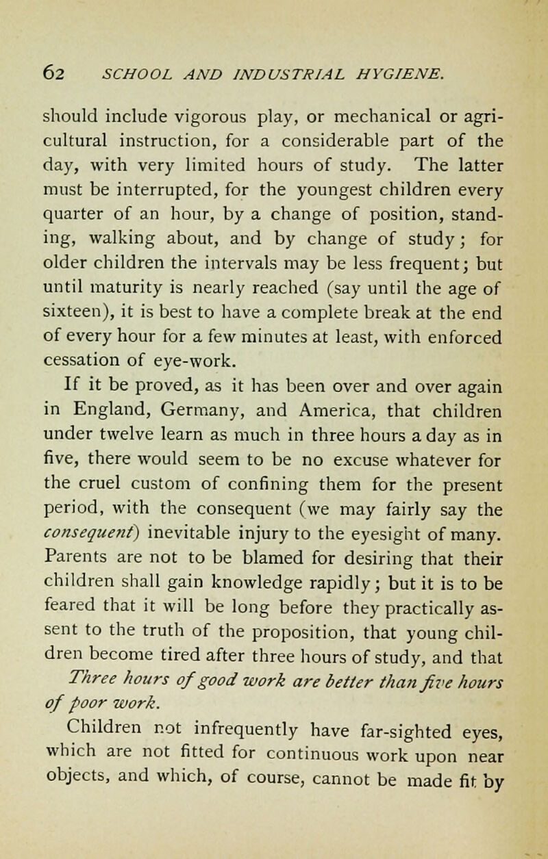 should include vigorous play, or mechanical or agri- cultural instruction, for a considerable part of the day, with very limited hours of study. The latter must be interrupted, for the youngest children every quarter of an hour, by a change of position, stand- ing, walking about, and by change of study; for older children the intervals may be less frequent; but until maturity is nearly reached (say until the age of sixteen), it is best to have a complete break at the end of every hour for a few minutes at least, with enforced cessation of eye-work. If it be proved, as it has been over and over again in England, Germany, and America, that children under twelve learn as much in three hours a day as in five, there would seem to be no excuse whatever for the cruel custom of confining them for the present period, with the consequent (we may fairly say the consequent) inevitable injury to the eyesight of many. Parents are not to be blamed for desiring that their children shall gain knowledge rapidly; but it is to be feared that it will be long before they practically as- sent to the truth of the proposition, that young chil- dren become tired after three hours of study, and that Three hours of good work are better than five hours of poor work. Children not infrequently have far-sighted eyes, which are not fitted for continuous work upon near objects, and which, of course, cannot be made fit by