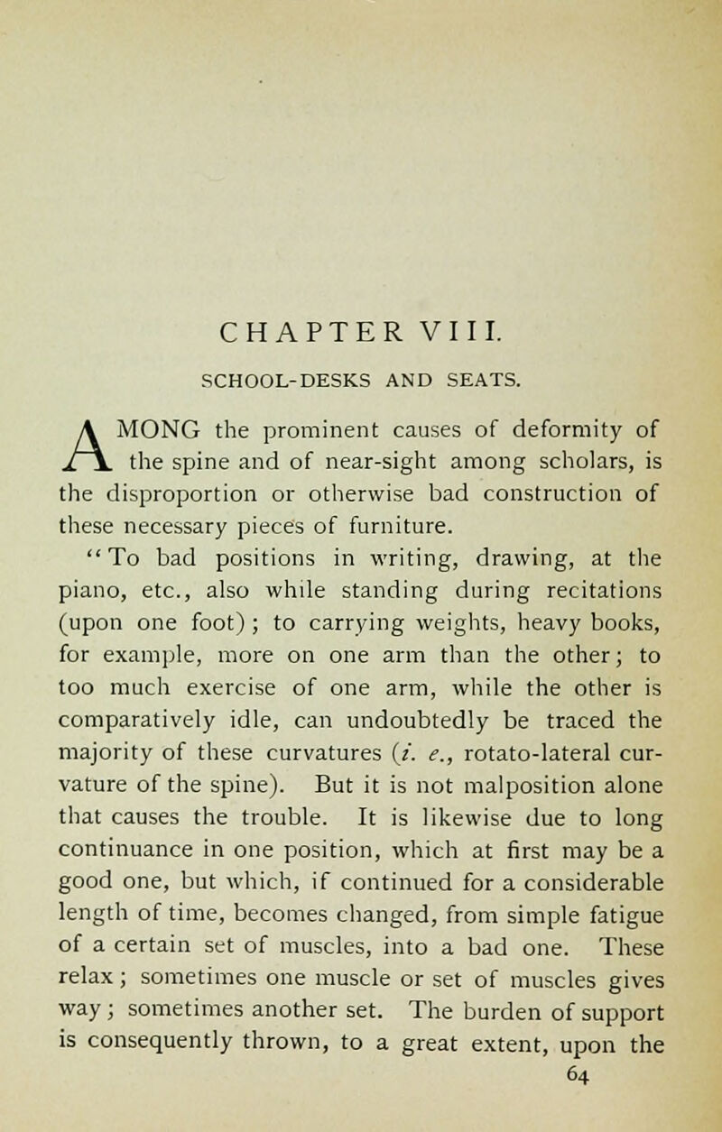 CHAPTER VIII. SCHOOL-DESKS AND SEATS. AMONG the prominent causes of deformity of the spine and of near-sight among scholars, is the disproportion or otherwise bad construction of these necessary pieces of furniture. To bad positions in writing, drawing, at the piano, etc., also while standing during recitations (upon one foot) ; to carrying weights, heavy books, for example, more on one arm than the other; to too much exercise of one arm, while the other is comparatively idle, can undoubtedly be traced the majority of these curvatures (z. e., rotato-lateral cur- vature of the spine). But it is not malposition alone that causes the trouble. It is likewise due to long continuance in one position, which at first may be a good one, but which, if continued for a considerable length of time, becomes changed, from simple fatigue of a certain set of muscles, into a bad one. These relax; sometimes one muscle or set of muscles gives way ; sometimes another set. The burden of support is consequently thrown, to a great extent, upon the