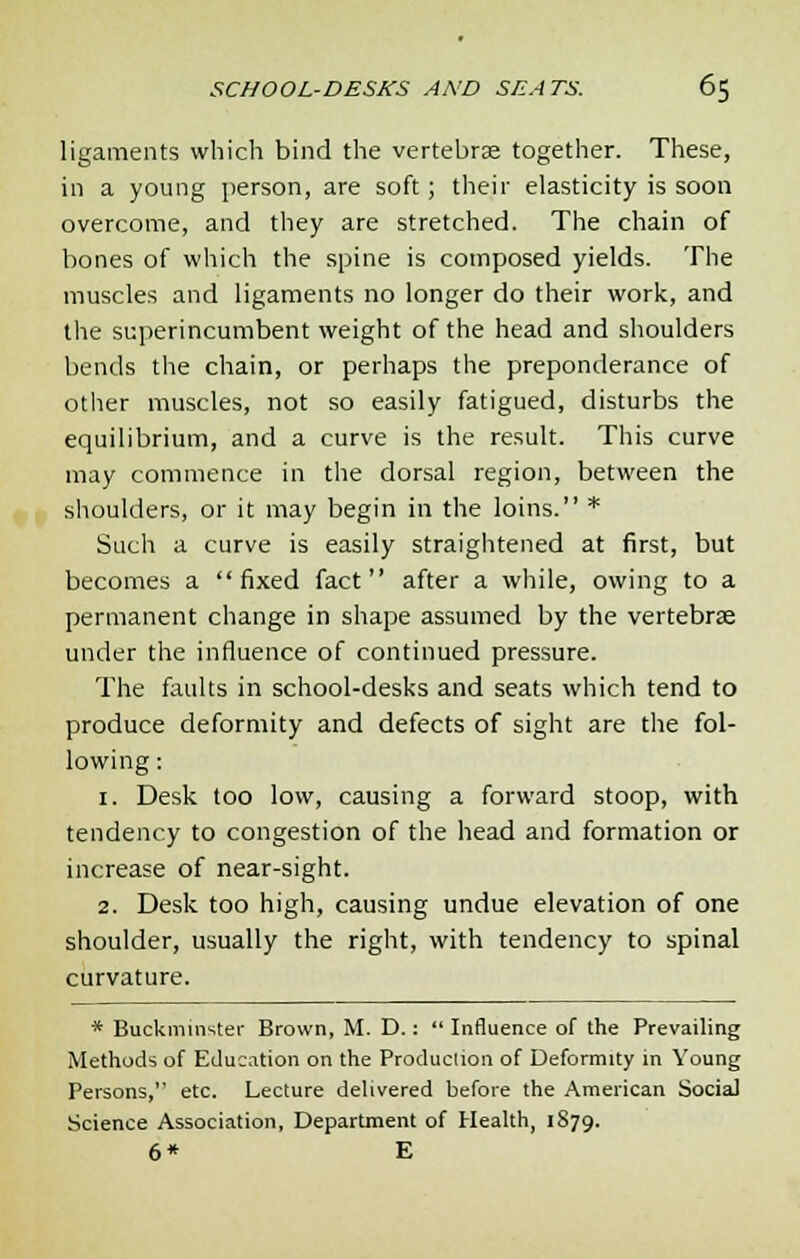 ligaments which bind the vertebrse together. These, in a young person, are soft; their elasticity is soon overcome, and they are stretched. The chain of bones of which the spine is composed yields. The muscles and ligaments no longer do their work, and the superincumbent weight of the head and shoulders bends the chain, or perhaps the preponderance of other muscles, not so easily fatigued, disturbs the equilibrium, and a curve is the result. This curve may commence in the dorsal region, between the shoulders, or it may begin in the loins. * Such a curve is easily straightened at first, but becomes a fixed fact after a while, owing to a permanent change in shape assumed by the vertebrse under the influence of continued pressure. The faults in school-desks and seats which tend to produce deformity and defects of sight are the fol- lowing : 1. Desk too low, causing a forward stoop, with tendency to congestion of the head and formation or increase of near-sight. 2. Desk too high, causing undue elevation of one shoulder, usually the right, with tendency to spinal curvature. * Buckminster Brown, M. D.:  Influence of the Prevailing Methods of Education on the Production of Deformity in Young Persons, etc. Lecture delivered before the American Social Science Association, Department of Health, 1879. 6* E