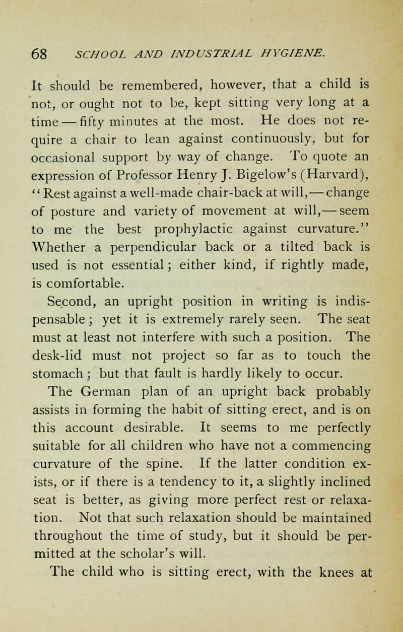 It should be remembered, however, that a child is not, or ought not to be, kept sitting very long at a time — fifty minutes at the most. He does not re- quire a chair to lean against continuously, but for occasional support by way of change. To quote an expression of Professor Henry J. Bigelow's (Harvard), Rest against a well-made chair-back at will,-— change of posture and variety of movement at will,— seem to me the best prophylactic against curvature. Whether a perpendicular back or a tilted back is used is not essential; either kind, if rightly made, is comfortable. Second, an upright position in writing is indis- pensable ; yet it is extremely rarely seen. The seat must at least not interfere with such a position. The desk-lid must not project so far as to touch the stomach; but that fault is hardly likely to occur. The German plan of an upright back probably assists in forming the habit of sitting erect, and is on this account desirable. It seems to me perfectly suitable for all children who have not a commencing curvature of the spine. If the latter condition ex- ists, or if there is a tendency to it, a slightly inclined seat is better, as giving more perfect rest or relaxa- tion. Not that such relaxation should be maintained throughout the time of study, but it should be per- mitted at the scholar's will. The child who is sitting erect, with the knees at