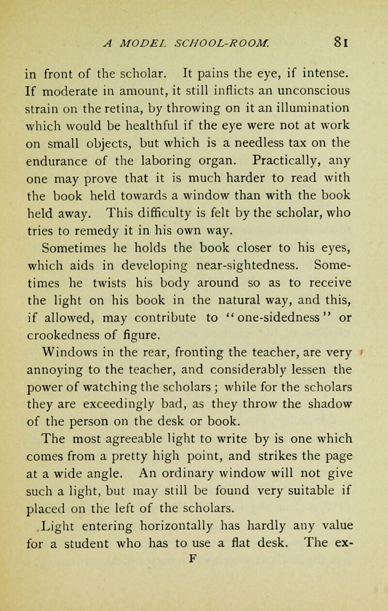 in front of the scholar. It pains the eye, if intense. If moderate in amount, it still inflicts an unconscious strain on the retina, by throwing on it an illumination which would be healthful if the eye were not at work on small objects, but which is a needless tax on the endurance of the laboring organ. Practically, any one may prove that it is much harder to read with the book held towards a window than with the book held away. This difficulty is felt by the scholar, who tries to remedy it in his own way. Sometimes he holds the book closer to his eyes, which aids in developing near-sightedness. Some- times he twists his body around so as to receive the light on his book in the natural way, and this, if allowed, may contribute to  one-sidedness  or crookedness of figure. Windows in the rear, fronting the teacher, are very annoying to the teacher, and considerably lessen the power of watching the scholars ; while for the scholars they are exceedingly bad, as they throw the shadow of the person on the desk or book. The most agreeable light to write by is one which comes from a pretty high point, and strikes the page at a wide angle. An ordinary window will not give such a light, but may still be found very suitable if placed on the left of the scholars. .Light entering horizontally has hardly any value for a student who has to use a flat desk. The ex- F