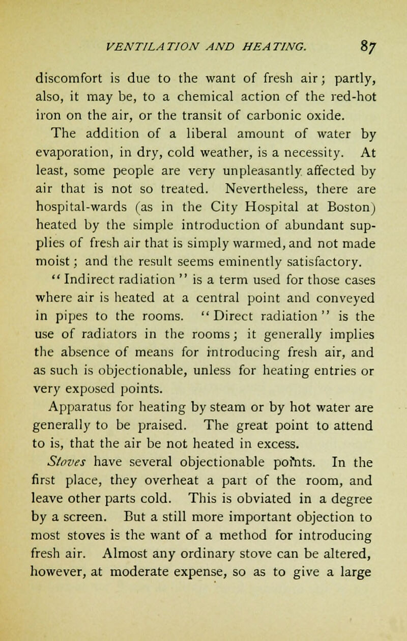 discomfort is due to the want of fresh air; partly, also, it may be, to a chemical action of the red-hot iron on the air, or the transit of carbonic oxide. The addition of a liberal amount of water by evaporation, in dry, cold weather, is a necessity. At least, some people are very unpleasantly affected by air that is not so treated. Nevertheless, there are hospital-wards (as in the City Hospital at Boston) heated by the simple introduction of abundant sup- plies of fresh air that is simply warmed, and not made moist; and the result seems eminently satisfactory.  Indirect radiation  is a term used for those cases where air is heated at a central point and conveyed in pipes to the rooms. Direct radiation is the use of radiators in the rooms; it generally implies the absence of means for introducing fresh air, and as such is objectionable, unless for heating entries or very exposed points. Apparatus for heating by steam or by hot water are generally to be praised. The great point to attend to is, that the air be not heated in excess. Stoves have several objectionable pofnts. In the first place, they overheat a part of the room, and leave other parts cold. This is obviated in a degree by a screen. But a still more important objection to most stoves is the want of a method for introducing fresh air. Almost any ordinary stove can be altered, however, at moderate expense, so as to give a large