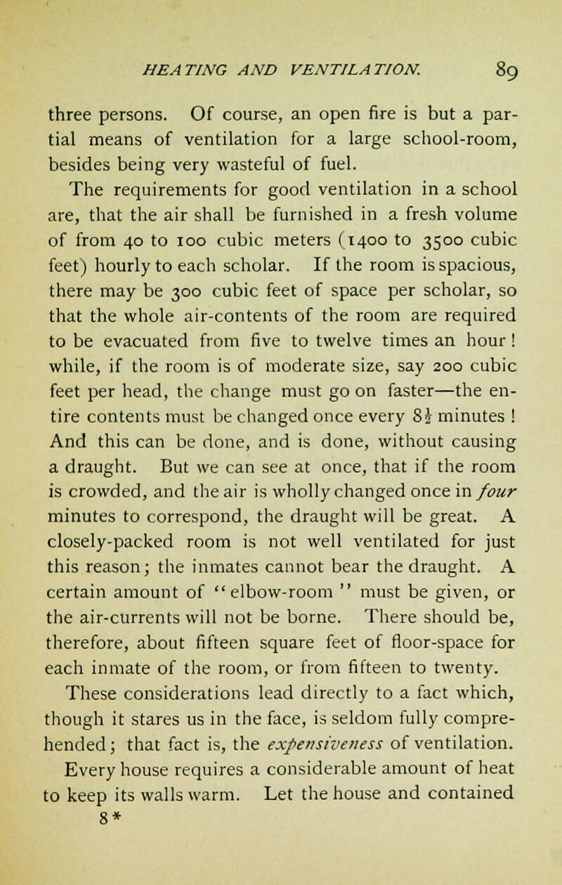 three persons. Of course, an open fire is but a par- tial means of ventilation for a large school-room, besides being very wasteful of fuel. The requirements for good ventilation in a school are, that the air shall be furnished in a fresh volume of from 40 to 100 cubic meters (1400 to 3500 cubic feet) hourly to each scholar. If the room is spacious, there may be 300 cubic feet of space per scholar, so that the whole air-contents of the room are required to be evacuated from five to twelve times an hour! while, if the room is of moderate size, say 200 cubic feet per head, the change must go on faster—the en- tire contents must be changed once every %\ minutes ! And this can be done, and is done, without causing a draught. But we can see at once, that if the room is crowded, and the air is wholly changed once in/our minutes to correspond, the draught will be great. A closely-packed room is not well ventilated for just this reason; the inmates cannot bear the draught. A certain amount of elbow-room  must be given, or the air-currents will not be borne. There should be, therefore, about fifteen square feet of floor-space for each inmate of the room, or from fifteen to twenty. These considerations lead directly to a fact which, though it stares us in the face, is seldom fully compre- hended ; that fact is, the expensiveness of ventilation. Every house requires a considerable amount of heat to keep its walls warm. Let the house and contained