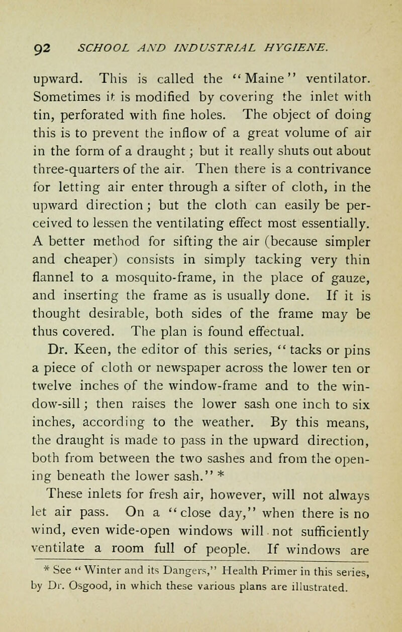 upward. This is called the Maine ventilator. Sometimes it is modified by covering the inlet with tin, perforated with fine holes. The object of doing this is to prevent the inflow of a great volume of air in the form of a draught; but it really shuts out about three-quarters of the air. Then there is a contrivance for letting air enter through a sifter of cloth, in the upward direction ; but the cloth can easily be per- ceived to lessen the ventilating effect most essentially. A better method for sifting the air (because simpler and cheaper) consists in simply tacking very thin flannel to a mosquito-frame, in the place of gauze, and inserting the frame as is usually done. If it is thought desirable, both sides of the frame may be thus covered. The plan is found effectual. Dr. Keen, the editor of this series,  tacks or pins a piece of cloth or newspaper across the lower ten or twelve inches of the window-frame and to the win- dow-sill ; then raises the lower sash one inch to six inches, according to the weather. By this means, the draught is made to pass in the upward direction, both from between the two sashes and from the open- ing beneath the lower sash. * These inlets for fresh air, however, will not always let air pass. On a close day, when there is no wind, even wide-open windows will, not sufficiently ventilate a room full of people. If windows are * See  Winter and its Dangers, Health Primer in this series, by Dr. Osgood, in which these various plans are illustrated.