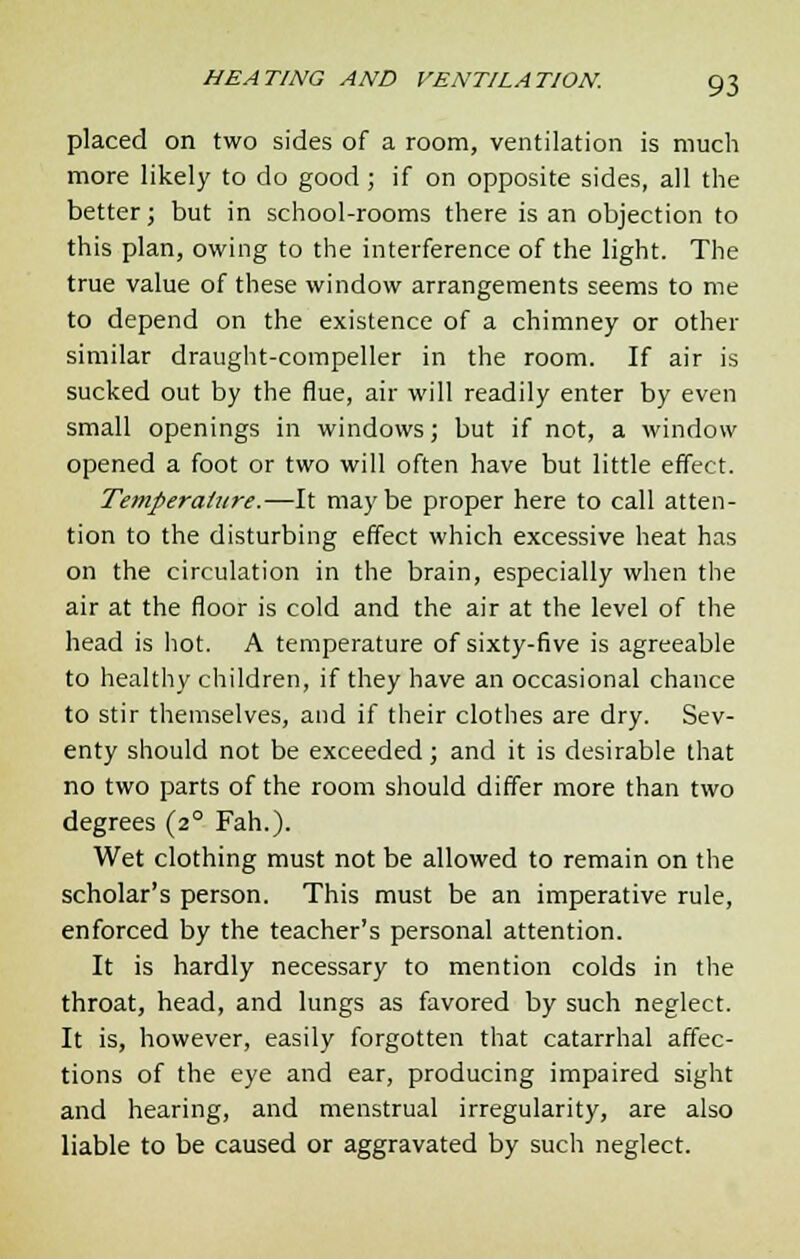 placed on two sides of a room, ventilation is much more likely to do good ; if on opposite sides, all the better; but in school-rooms there is an objection to this plan, owing to the interference of the light. The true value of these window arrangements seems to me to depend on the existence of a chimney or other similar draught-compeller in the room. If air is sucked out by the flue, air will readily enter by even small openings in windows; but if not, a window opened a foot or two will often have but little effect. Temperature.—It maybe proper here to call atten- tion to the disturbing effect which excessive heat has on the circulation in the brain, especially when the air at the floor is cold and the air at the level of the head is hot. A temperature of sixty-five is agreeable to healthy children, if they have an occasional chance to stir themselves, and if their clothes are dry. Sev- enty should not be exceeded; and it is desirable that no two parts of the room should differ more than two degrees (2° Fah.). Wet clothing must not be allowed to remain on the scholar's person. This must be an imperative rule, enforced by the teacher's personal attention. It is hardly necessary to mention colds in the throat, head, and lungs as favored by such neglect. It is, however, easily forgotten that catarrhal affec- tions of the eye and ear, producing impaired sight and hearing, and menstrual irregularity, are also liable to be caused or aggravated by such neglect.