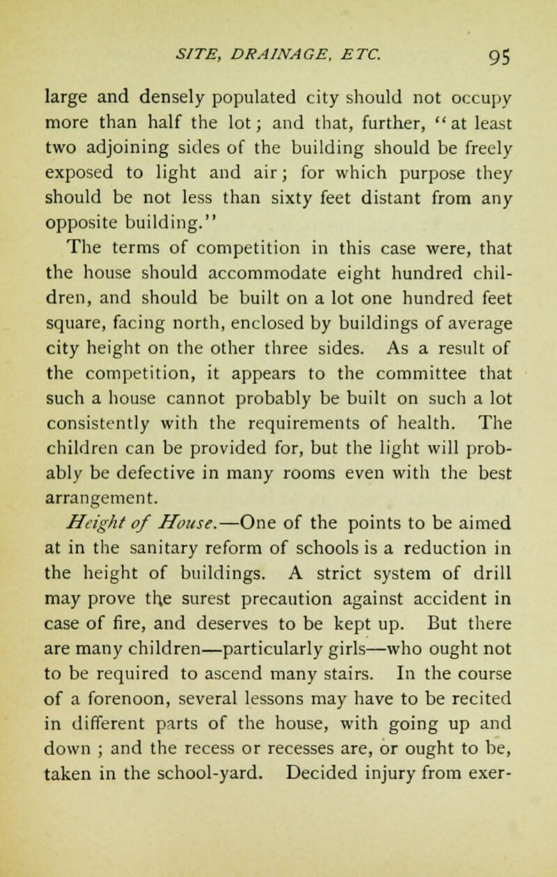 large and densely populated city should not occupy more than half the lot; and that, further,  at least two adjoining sides of the building should be freely exposed to light and air; for which purpose they should be not less than sixty feet distant from any opposite building. The terms of competition in this case were, that the house should accommodate eight hundred chil- dren, and should be built on a lot one hundred feet square, facing north, enclosed by buildings of average city height on the other three sides. As a result of the competition, it appears to the committee that such a house cannot probably be built on such a lot consistently with the requirements of health. The children can be provided for, but the light will prob- ably be defective in many rooms even with the best arrangement. Height of House.—One of the points to be aimed at in the sanitary reform of schools is a reduction in the height of buildings. A strict system of drill may prove the surest precaution against accident in case of fire, and deserves to be kept up. But there are many children—particularly girls—who ought not to be required to ascend many stairs. In the course of a forenoon, several lessons may have to be recited in different parts of the house, with going up and down ; and the recess or recesses are, or ought to be, taken in the school-yard. Decided injury from exer-