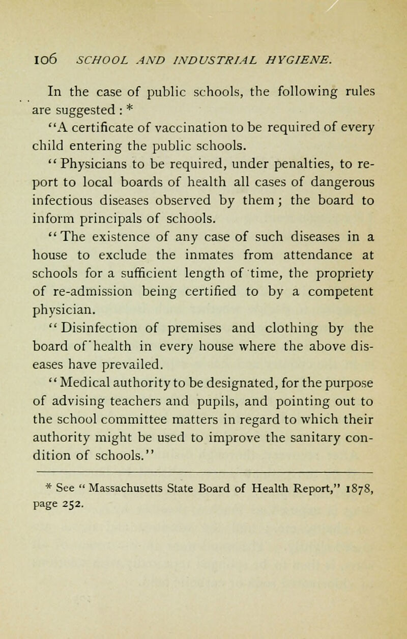 In the case of public schools, the following rules are suggested : * A certificate of vaccination to be required of every child entering the public schools. Physicians to be required, under penalties, to re- port to local boards of health all cases of dangerous infectious diseases observed by them ; the board to inform principals of schools.  The existence of any case of such diseases in a house to exclude the inmates from attendance at schools for a sufficient length of time, the propriety of re-admission being certified to by a competent physician. Disinfection of premises and clothing by the board of health in every house where the above dis- eases have prevailed. Medical authority to be designated, for the purpose of advising teachers and pupils, and pointing out to the school committee matters in regard to which their authority might be used to improve the sanitary con- dition of schools. * See  Massachusetts State Board of Health Report, 1878, page 252.