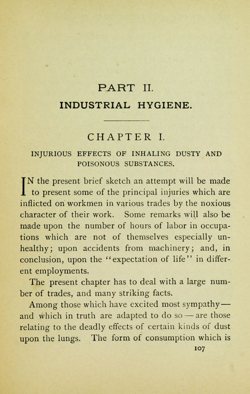 INDUSTRIAL HYGIENE. CHAPTER I. INJURIOUS EFFECTS OF INHALING DUSTY AND POISONOUS SUBSTANCES. IN the present brief sketch an attempt will be made to present some of the principal injuries which are inflicted on workmen in various trades by the noxious character of their work. Some remarks will also be made upon the number of hours of labor in occupa- tions which are not of themselves especially un- healthy; upon accidents from machinery; and, in conclusion, upon the expectation of life in differ- ent employments. The present chapter has to deal with a large num- ber of trades, and many striking facts. Among those which have excited most sympathy— and which in truth are adapted to do so — are those relating to the deadly effects of certain kinds of dust upon the lungs. The form of consumption which is