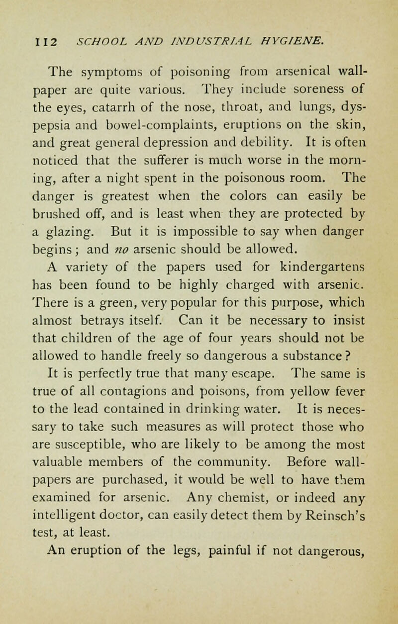 The symptoms of poisoning from arsenical wall- paper are quite various. They include soreness of the eyes, catarrh of the nose, throat, and lungs, dys- pepsia and bowel-complaints, eruptions on the skin, and great general depression and debility. It is often noticed that the sufferer is much worse in the morn- ing, after a night spent in the poisonous room. The danger is greatest when the colors can easily be brushed off, and is least when they are protected by a glazing. But it is impossible to say when danger begins; and no arsenic should be allowed. A variety of the papers used for kindergartens has been found to be highly charged with arsenic. There is a green, very popular for this purpose, which almost betrays itself. Can it be necessary to insist that children of the age of four years should not be allowed to handle freely so dangerous a substance? It is perfectly true that many escape. The same is true of all contagions and poisons, from yellow fever to the lead contained in drinking water. It is neces- sary to take such measures as will protect those who are susceptible, who are likely to be among the most valuable members of the community. Before wall- papers are purchased, it would be well to have them examined for arsenic. Any chemist, or indeed any intelligent doctor, can easily detect them by Reinsch's test, at least. An eruption of the legs, painful if not dangerous,