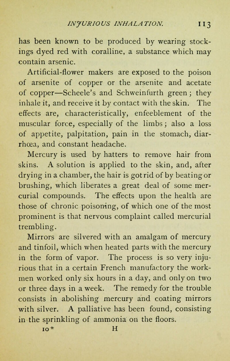 has been known to be produced by wearing stock- ings dyed red with coralline, a substance which may contain arsenic. Artificial-flower makers are exposed to the poison of arsenite of copper or the arsenite and acetate of copper—Scheele's and Schweinfurth green; they inhale it, and receive it by contact with the skin. The effects are, characteristically, enfeeblement of the muscular force, especially of the limbs; also a loss of appetite, palpitation, pain in the stomach, diar- rhoea, and constant headache. Mercury is used by hatters to remove hair from skins. A solution is applied to the skin, and, after drying in a chamber, the hair is got rid of by beating or brushing, which liberates a great deal of some mer- curial compounds. The effects upon the health are those of chronic poisoning, of which one of the most prominent is that nervous complaint called mercurial trembling. Mirrors are silvered with an amalgam of mercury and tinfoil, which when heated parts with the mercury in the form of vapor. The process is so very inju- rious that in a certain French manufactory the work- men worked only six hours in a day, and only on two or three days in a week. The remedy for the trouble consists in abolishing mercury and coating mirrors with silver. A palliative has been found, consisting in the sprinkling of ammonia on the floors. 10* H