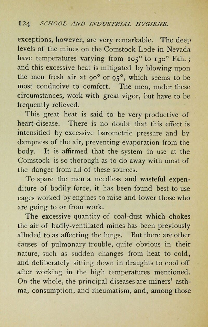 exceptions, however, are very remarkable. The deep levels of the mines on the Comstock Lode in Nevada have temperatures varying from 105° to 130° Fah. ; and this excessive heat is mitigated by blowing upon the men fresh air at 900 or 950, which seems to be most conducive to comfort. The men, under these circumstances, work with great vigor, but have to be frequently relieved. This great heat is said to be very productive of heart-disease. There is no doubt that this effect is intensified by excessive barometric pressure and by dampness of the air, preventing evaporation from the body. It is affirmed that the system in use at the Comstock is so thorough as to do away with most of the danger from all of these sources. To spare the men a needless and wasteful expen- diture of bodily force, it has been found best to use cages worked by engines to raise and lower those who are going to or from work. The excessive quantity of coal-dust which chokes the air of badly-ventilated mines has been previously alluded to as affecting the lungs. But there are other causes of pulmonary trouble, quite obvious in their nature, such as sudden changes from heat to cold, and deliberately sitting down in draughts to cool off after working in the high temperatures mentioned. On the whole, the principal diseases are miners' asth- ma, consumption, and rheumatism, and, among those