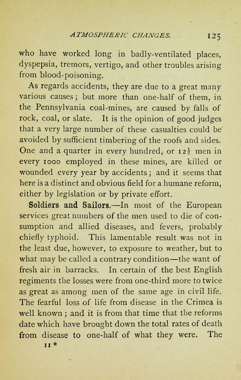 who have worked long in badly-ventilated places, dyspepsia, tremors, vertigo, and other troubles arising from blood-poisoning. As regards accidents, they are due to a great many various causes; but more than one-half of them, in the Pennsylvania coal-mines, are caused by falls of rock, coal, or slate. It is the opinion of good judges that a very large number of these casualties could be avoided by sufficient timbering of the roofs and sides. One and a quarter in every hundred, or 12 \ men in every 1000 employed in these mines, are killed or wounded every year by accidents; and it seems that here is a distinct and obvious field for a humane reform, either by legislation or by private effort. Soldiers and Sailors.—In most of the European services great numbers of the men used to die of con- sumption and allied diseases, and fevers, probably chiefly typhoid. This lamentable result was not in the least due, however, to exposure to weather, but to what may be called a contrary condition—the want of fresh air in barracks. In certain of the best English regiments the losses were from one-third more to twice as great as among men of the same age in civil life. The fearful loss of life from disease in the Crimea is well known ; and it is from that time that the reforms date which have brought down the total rates of death from disease to one-half of what they were. The