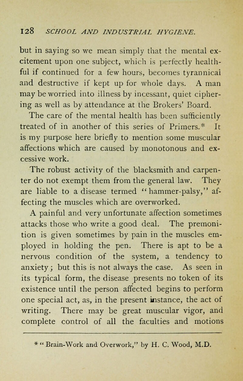 but in saying so we mean simply that the mental ex- citement upon one subject, which is perfectly health- ful if continued for a few hours, becomes tyrannical and destructive if kept up for whole days. A man may be worried into illness by incessant, quiet cipher- ing as well as by attendance at the Brokers' Board. The care of the mental health has been sufficiently treated of in another of this series of Primers.* It is my purpose here briefly to mention some muscular affections which are caused by monotonous and ex- cessive work. The robust activity of the blacksmith and carpen- ter do not exempt them from the general law. They are liable to a disease termed hammer-palsy, af- fecting the muscles which are overworked. A painful and very unfortunate affection sometimes attacks those who write a good deal. The premoni- tion is given sometimes by pain in the muscles em- ployed in holding the pen. There is apt to be a nervous condition of the system, a tendency to anxiety; but this is not always the case. As seen in its typical form, the disease presents no token of its existence until the person affected begins to perform one special act, as, in the present instance, the act of writing. There may be great muscular vigor, and complete control of all the faculties and motions *  Brain-Work and Overwork, by H. C. Wood, M.D.