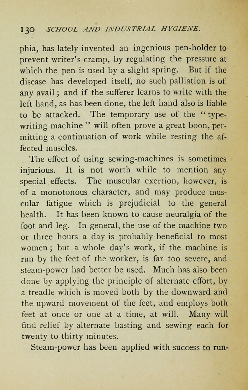 phia, has lately invented an ingenious pen-holder to prevent writer's cramp, by regulating the pressure at which the pen is used by a slight spring. But if the disease has developed itself, no such palliation is of any avail; and if the sufferer learns to write with the left hand, as has been done, the left hand also is liable to be attacked. The temporary use of the type- writing machine  will often prove a great boon, per- mitting a continuation of work while resting the af- fected muscles. The effect of using sewing-machines is sometimes injurious. It is not worth while to mention any special effects. The muscular exertion, however, is of a monotonous character, and may produce mus- cular fatigue which is prejudicial to the general health. It has been known to cause neuralgia of the foot and leg. In general, the use of the machine two or three hours a day is probably beneficial to most women ; but a whole day's work, if the machine is run by the feet of the worker, is far too severe, and steam-power had better be used. Much has also been done by applying the principle of alternate effort, by a treadle which is moved both by the downward and the upward movement of the feet, and employs both feet at once or one at a time, at will. Many will find relief by alternate basting and sewing each for twenty to thirty minutes. Steam-power has been applied with success to run-