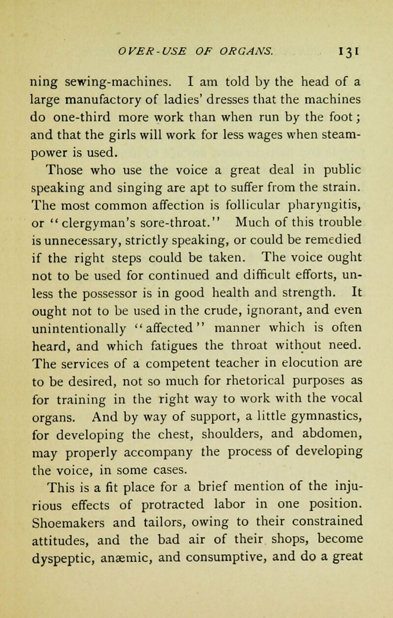 ning sewing-machines. I am told by the head of a large manufactory of ladies' dresses that the machines do one-third more work than when run by the foot; and that the girls will work for less wages when steam- power is used. Those who use the voice a great deal in public speaking and singing are apt to suffer from the strain. The most common affection is follicular pharyngitis, or clergyman's sore-throat. Much of this trouble is unnecessary, strictly speaking, or could be remedied if the right steps could be taken. The voice ought not to be used for continued and difficult efforts, un- less the possessor is in good health and strength. It ought not to be used in the crude, ignorant, and even unintentionally affected manner which is often heard, and which fatigues the throat without need. The services of a competent teacher in elocution are to be desired, not so much for rhetorical purposes as for training in the right way to work with the vocal organs. And by way of support, a little gymnastics, for developing the chest, shoulders, and abdomen, may properly accompany the process of developing the voice, in some cases. This is a fit place for a brief mention of the inju- rious effects of protracted labor in one position. Shoemakers and tailors, owing to their constrained attitudes, and the bad air of their shops, become dyspeptic, anaemic, and consumptive, and do a great