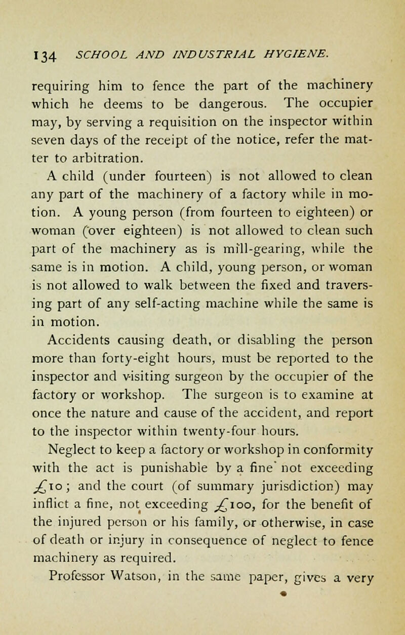 requiring him to fence the part of the machinery which he deems to be dangerous. The occupier may, by serving a requisition on the inspector within seven days of the receipt of the notice, refer the mat- ter to arbitration. A child (under fourteen) is not allowed to clean any part of the machinery of a factory while in mo- tion. A young person (from fourteen to eighteen) or woman (over eighteen) is not allowed to clean such part of the machinery as is mill-gearing, while the same is in motion. A child, young person, or woman is not allowed to walk between the fixed and travers- ing part of any self-acting machine while the same is in motion. Accidents causing death, or disabling the person more than forty-eight hours, must be reported to the inspector and visiting surgeon by the occupier of the factory or workshop. The surgeon is to examine at once the nature and cause of the accident, and report to the inspector within twenty-four hours. Neglect to keep a factory or workshop in conformity with the act is punishable by a fine' not exceeding _j£io ; and the court (of summary jurisdiction) may inflict a fine, not exceeding ^100, for the benefit of the injured person or his family, or otherwise, in case of death or injury in consequence of neglect to fence machinery as required. Professor Watson, in the same paper, gives a very