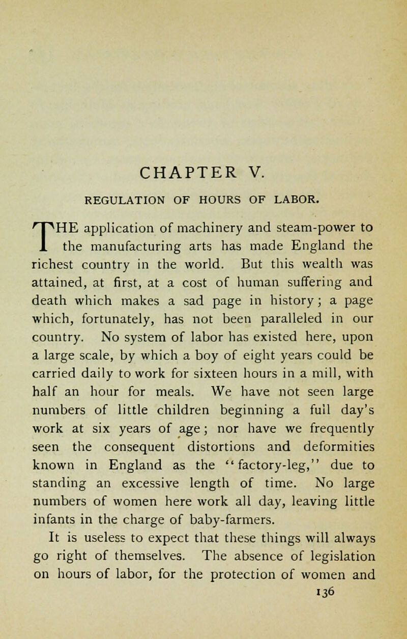 REGULATION OF HOURS OF LABOR. THE application of machinery and steam-power to the manufacturing arts has made England the richest country in the world. But this wealth was attained, at first, at a cost of human suffering and death which makes a sad page in history; a page which, fortunately, has not been paralleled in our country. No system of labor has existed here, upon a large scale, by which a boy of eight years could be carried daily to work for sixteen hours in a mill, with half an hour for meals. We have not seen large numbers of little children beginning a full day's work at six years of age; nor have we frequently seen the consequent distortions and deformities known in England as the factory-leg, due to standing an excessive length of time. No large numbers of women here work all day, leaving little infants in the charge of baby-farmers. It is useless to expect that these things will always go right of themselves. The absence of legislation on hours of labor, for the protection of women and