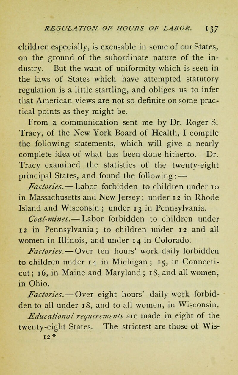 children especially, is excusable in some of our States, on the ground of the subordinate nature of the in- dustry. But the want of uniformity which is seen in the laws of States which have attempted statutory regulation is a little startling, and obliges us to infer that American views are not so definite on some prac- tical points as they might be. From a communication sent me by Dr. Roger S. Tracy, of the New York Board of Health, I compile the following statements, which will give a nearly complete idea of what has been done hitherto. Dr. Tracy examined the statistics of the twenty-eight principal States, and found the following: — Factories.—Labor forbidden to children under 10 in Massachusetts and New Jersey; under 12 in Rhode Island and Wisconsin ; under 13 in Pennsylvania. Coal-mines.—Labor forbidden to children under 12 in Pennsylvania; to children under 12 and all women in Illinois, and under 14 in Colorado. Factories.—Over ten hours' work daily forbidden to children under 14 in Michigan ; 15, in Connecti- cut; 16, in Maine and Maryland; 18, and all women, in Ohio. Factories.—Over eight hours' daily work forbid- den to all under 18, and to all women, in Wisconsin. Educational, requirements are made in eight of the twenty-eight States. The strictest are those of Wis-