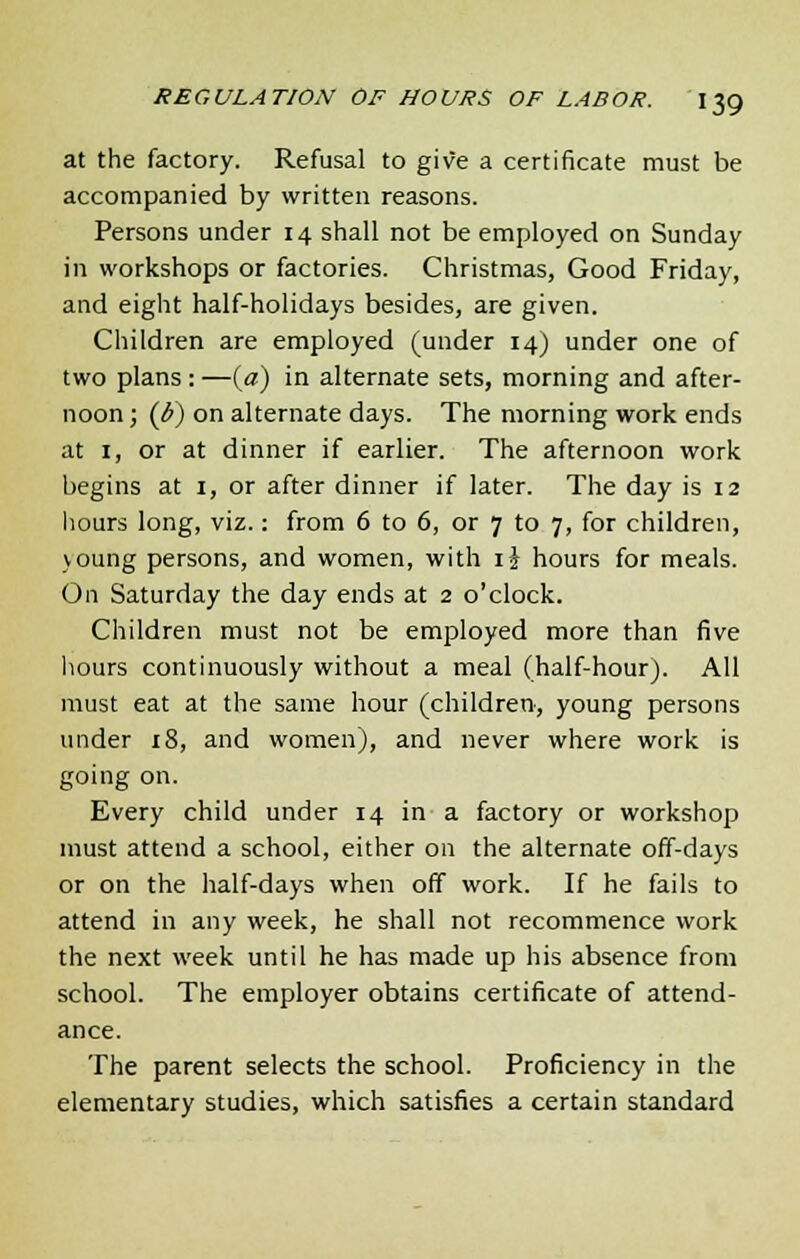 at the factory. Refusal to give a certificate must be accompanied by written reasons. Persons under 14 shall not be employed on Sunday in workshops or factories. Christmas, Good Friday, and eight half-holidays besides, are given. Children are employed (under 14) under one of two plans : —(a) in alternate sets, morning and after- noon; (J>) on alternate days. The morning work ends at 1, or at dinner if earlier. The afternoon work begins at 1, or after dinner if later. The day is 12 hours long, viz.: from 6 to 6, or 7 to 7, for children, voung persons, and women, with ij hours for meals. On Saturday the day ends at 2 o'clock. Children must not be employed more than five hours continuously without a meal (half-hour). All must eat at the same hour (children, young persons under 18, and women), and never where work is going on. Every child under 14 in a factory or workshop must attend a school, either on the alternate off-days or on the half-days when off work. If he fails to attend in any week, he shall not recommence work the next week until he has made up his absence from school. The employer obtains certificate of attend- ance. The parent selects the school. Proficiency in the elementary studies, which satisfies a certain standard