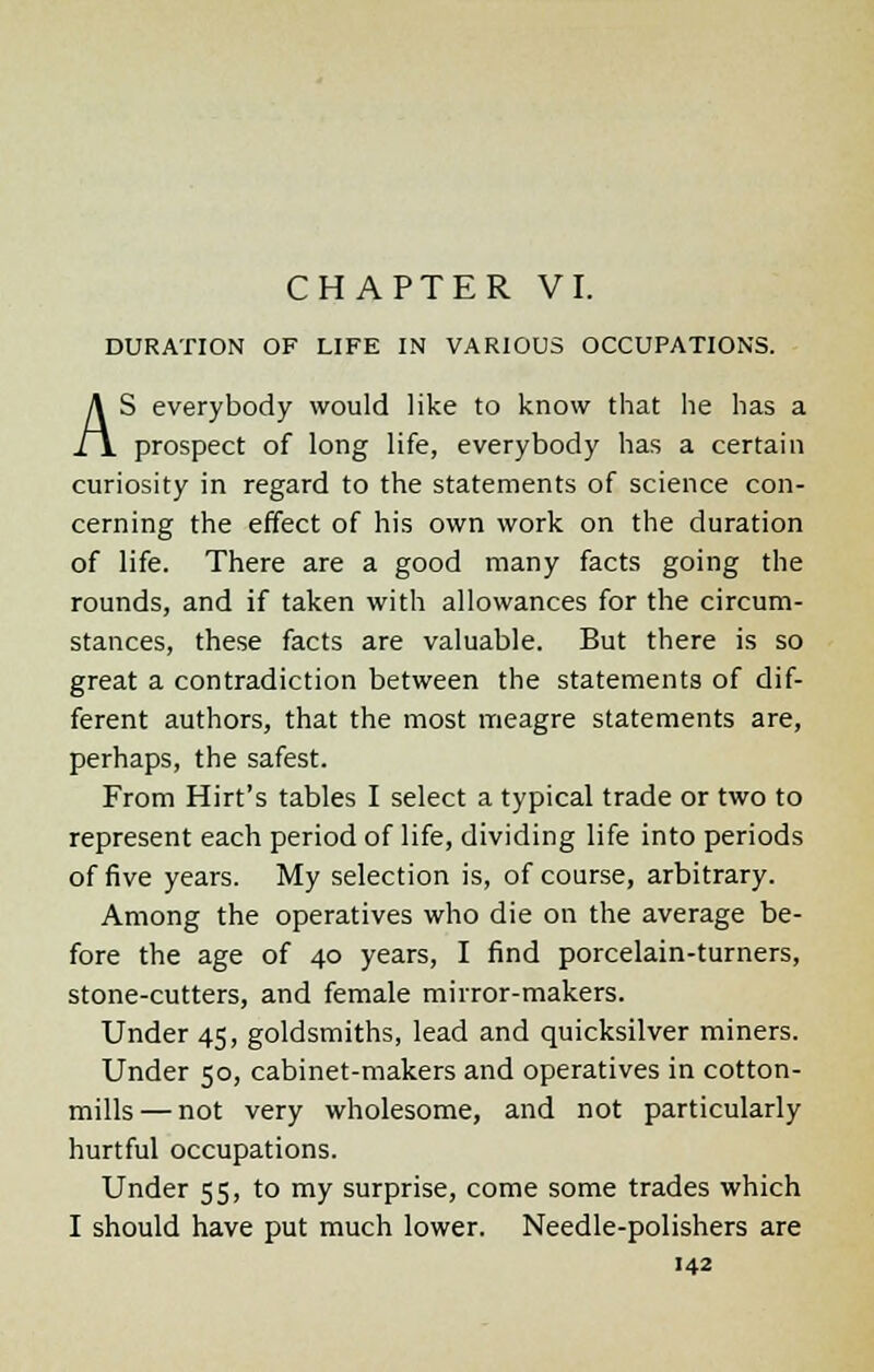 DURATION OF LIFE IN VARIOUS OCCUPATIONS. AS everybody would like to know that he has a prospect of long life, everybody has a certain curiosity in regard to the statements of science con- cerning the effect of his own work on the duration of life. There are a good many facts going the rounds, and if taken with allowances for the circum- stances, these facts are valuable. But there is so great a contradiction between the statements of dif- ferent authors, that the most meagre statements are, perhaps, the safest. From Hirt's tables I select a typical trade or two to represent each period of life, dividing life into periods of five years. My selection is, of course, arbitrary. Among the operatives who die on the average be- fore the age of 40 years, I find porcelain-turners, stone-cutters, and female mirror-makers. Under 45, goldsmiths, lead and quicksilver miners. Under 50, cabinet-makers and operatives in cotton- mills— not very wholesome, and not particularly hurtful occupations. Under 55, to my surprise, come some trades which I should have put much lower. Needle-polishers are