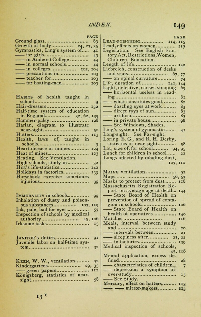 PAGE Ground glass 83 Growth of body 24, 27, 35 Gymnastics, Ling's system of..... 41 for girls 43 in Amherst College 44 in normal schools 44 in colleges 102, 104 precautions in 103 teacher for 103 for boating-men 103 Habits of health taught i n school 9 Hair-dressers 132 Half-time system of education in England 32, 62, 139 Hammer-palsy 128 Harlan, diagram to illustrate near-sight 50 Hatters 113 Health, laws of, taught in schools 9 Heart-disease in miners 124 Heat of mines 123 Heating. See Ventilation. High-schools, study in 32 Hirt's life-statistics 142 Holidays in factories 139 Horseback exercise sometimes injurious 39 Immorality in schools 99 Inhalation of dusty and poison- ous substances 107, 119 Ink, pale, bad for eyes 57 Inspection of schools by medical authority 45, 106 Irksome tasks 15 Janitor's duties 91 Juvenile labor on half-time sys- tem , 32 Keen, W, W., ventilation 92 Kindergartens 29, 35 green papers 112 Konigsberg, statistics of near- sight 58 n' PACE Lead-poisoning 114, 115 Lead, effects on women 117 Legislation. See English Fac- tory Act, Restricti ons, Women, Children, Education. Length of life 142 Liebreich, construction of desks and seats 67, 77 on spinal curvature 74 Life, duration of. 142, 144 Light, defective, causes stooping 69 horizontal useless in read- ing 81 what constitutes good 82 dazzling eyes at work 83 direct rays of sun 83 artificial 83 in private house .- 98 See Windows, Shades. Ling's system of gymnastics 41 Long-sight. See Far-sight. Lonng. E. G., and R. H. Derby, statistics of near-sight 58 Lot, size of, for school 94, 95 Lunch for children in school 22 Lungs affected by inhaling dust, 107, no Maine ventilation 92 Maps 56, 57 Masks to protect from dust 118 Massachusetts Registration Re- port on average age at death.. 144 State Board of Health on prevention of spread of conta- gion in schools 106 State Board of Health on health of operatives 140 Matches 116 Meals, interval between study and 20 intervals between 21 sleepiness after 21, 22 in factories 139 Medical inspection of schools, 45. *°6 Mental application, excess de- fined . 28 characteristics of children... 7 depression a symptom of over-study 15 See Study. Mercury, effect on hatters 113 —■-. —r mirror-makers 113